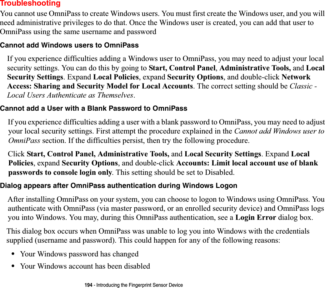 194 - Introducing the Fingerprint Sensor DeviceTroubleshootingYou cannot use OmniPass to create Windows users. You must first create the Windows user, and you will need administrative privileges to do that. Once the Windows user is created, you can add that user to OmniPass using the same username and passwordCannot add Windows users to OmniPassIf you experience difficulties adding a Windows user to OmniPass, you may need to adjust your local security settings. You can do this by going to Start, Control Panel,Administrative Tools, and Local Security Settings. Expand Local Policies, expand Security Options, and double-click Network Access: Sharing and Security Model for Local Accounts. The correct setting should be Classic - Local Users Authenticate as Themselves.Cannot add a User with a Blank Password to OmniPassIf you experience difficulties adding a user with a blank password to OmniPass, you may need to adjust your local security settings. First attempt the procedure explained in the Cannot add Windows user to OmniPass section. If the difficulties persist, then try the following procedure.Click Start, Control Panel, Administrative Tools, and Local Security Settings. Expand Local Policies, expand Security Options, and double-click Accounts: Limit local account use of blank passwords to console login only. This setting should be set to Disabled.Dialog appears after OmniPass authentication during Windows LogonAfter installing OmniPass on your system, you can choose to logon to Windows using OmniPass. You authenticate with OmniPass (via master password, or an enrolled security device) and OmniPass logs you into Windows. You may, during this OmniPass authentication, see a Login Error dialog box.This dialog box occurs when OmniPass was unable to log you into Windows with the credentials supplied (username and password). This could happen for any of the following reasons:•Your Windows password has changed•Your Windows account has been disabled