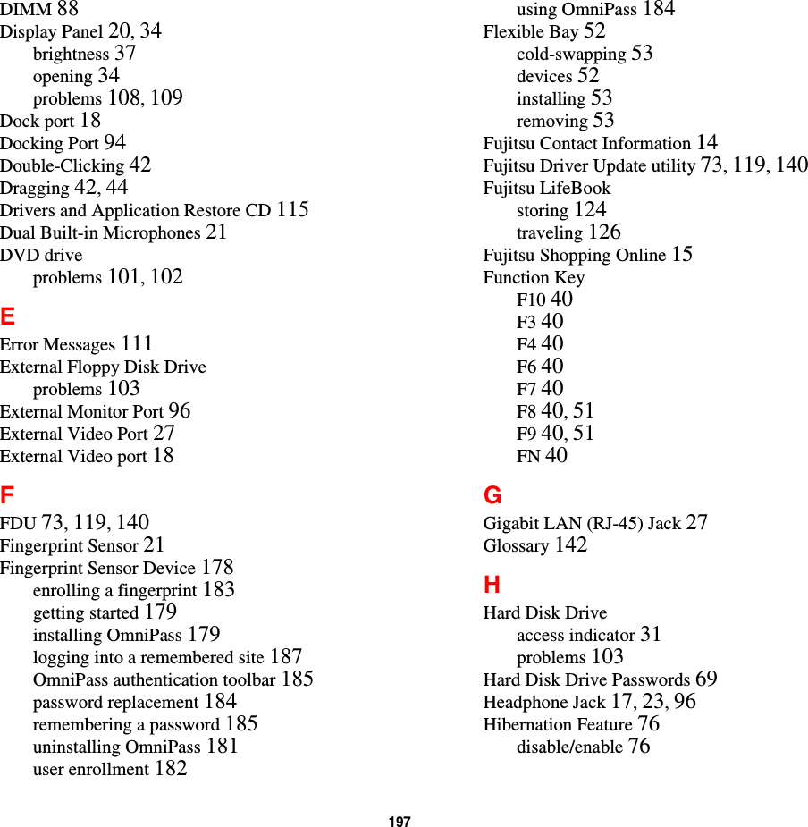 197DIMM 88Display Panel 20,34brightness 37opening 34problems 108,109Dock port 18Docking Port 94Double-Clicking 42Dragging 42,44Drivers and Application Restore CD 115Dual Built-in Microphones 21DVD driveproblems 101,102EError Messages 111External Floppy Disk Driveproblems 103External Monitor Port 96External Video Port 27External Video port 18FFDU 73,119,140Fingerprint Sensor 21Fingerprint Sensor Device 178enrolling a fingerprint 183getting started 179installing OmniPass 179logging into a remembered site 187OmniPass authentication toolbar 185password replacement 184remembering a password 185uninstalling OmniPass 181user enrollment 182using OmniPass 184Flexible Bay 52cold-swapping 53devices 52installing 53removing 53Fujitsu Contact Information 14Fujitsu Driver Update utility 73,119,140Fujitsu LifeBookstoring 124traveling 126Fujitsu Shopping Online 15Function KeyF10 40F3 40F4 40F6 40F7 40F8 40,51F9 40,51FN 40GGigabit LAN (RJ-45) Jack 27Glossary 142HHard Disk Driveaccess indicator 31problems 103Hard Disk Drive Passwords 69Headphone Jack 17,23,96Hibernation Feature 76disable/enable 76