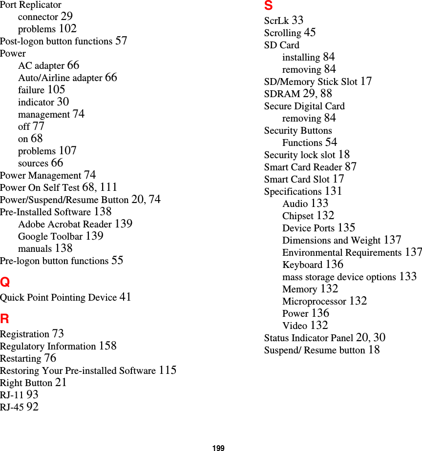 199Port Replicatorconnector 29problems 102Post-logon button functions 57PowerAC adapter 66Auto/Airline adapter 66failure 105indicator 30management 74off 77on 68problems 107sources 66Power Management 74Power On Self Test 68,111Power/Suspend/Resume Button 20,74Pre-Installed Software 138Adobe Acrobat Reader 139Google Toolbar 139manuals 138Pre-logon button functions 55QQuick Point Pointing Device 41RRegistration 73Regulatory Information 158Restarting 76Restoring Your Pre-installed Software 115Right Button 21RJ-11 93RJ-45 92SScrLk 33Scrolling 45SD Cardinstalling 84removing 84SD/Memory Stick Slot 17SDRAM 29,88Secure Digital Cardremoving 84Security ButtonsFunctions 54Security lock slot 18Smart Card Reader 87Smart Card Slot 17Specifications 131Audio 133Chipset 132Device Ports 135Dimensions and Weight 137Environmental Requirements 137Keyboard 136mass storage device options 133Memory 132Microprocessor 132Power 136Video 132Status Indicator Panel 20,30Suspend/ Resume button 18