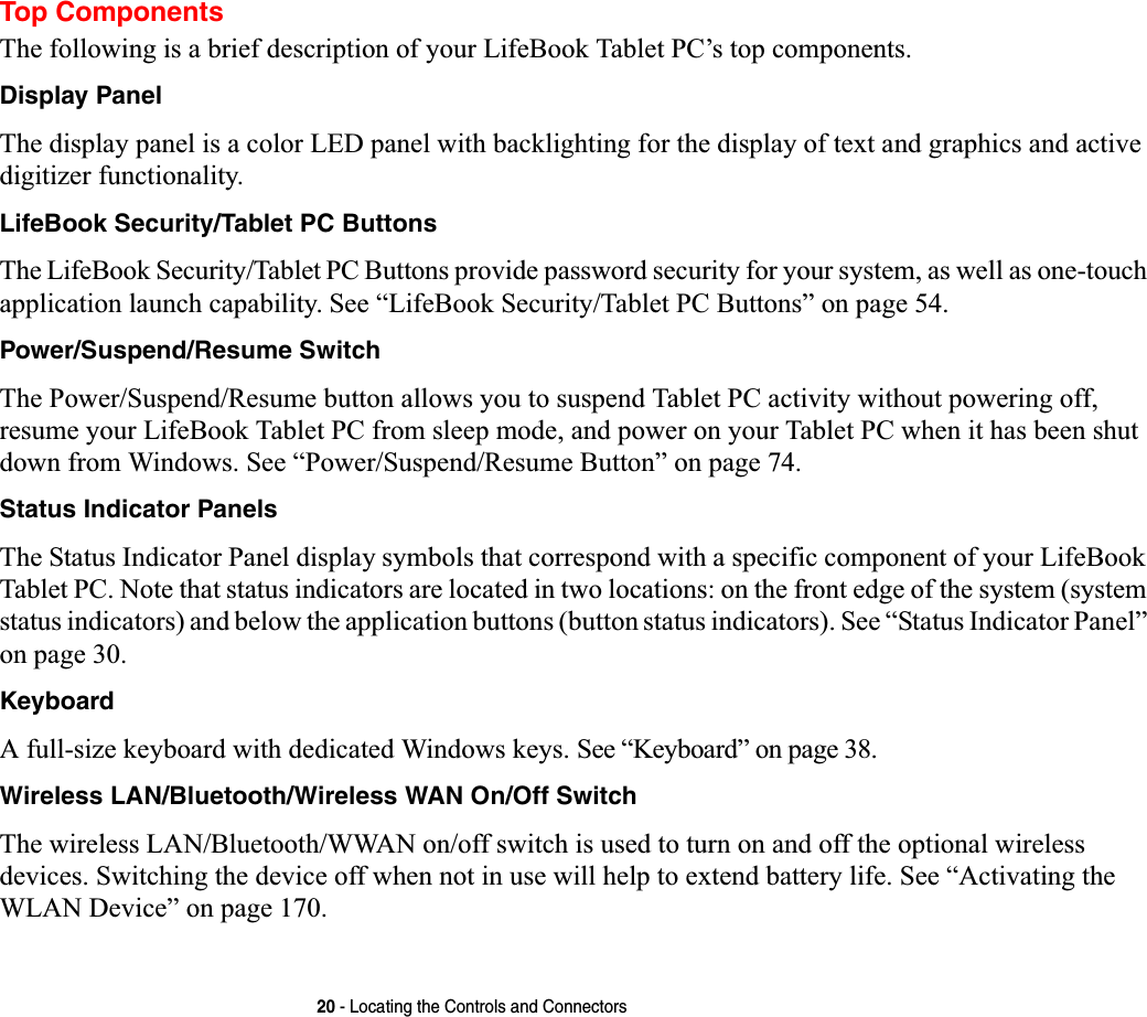 20 - Locating the Controls and ConnectorsTop ComponentsThe following is a brief description of your LifeBook Tablet PC’s top components. Display PanelThe display panel is a color LED panel with backlighting for the display of text and graphics and active digitizer functionality. LifeBook Security/Tablet PC ButtonsThe LifeBook Security/Tablet PC Buttons provide password security for your system, as well as one-touch application launch capability. See “LifeBook Security/Tablet PC Buttons” on page 54.Power/Suspend/Resume SwitchThe Power/Suspend/Resume button allows you to suspend Tablet PC activity without powering off, resume your LifeBook Tablet PC from sleep mode, and power on your Tablet PC when it has been shut down from Windows. See “Power/Suspend/Resume Button” on page 74.Status Indicator PanelsThe Status Indicator Panel display symbols that correspond with a specific component of your LifeBook Tablet PC. Note that status indicators are located in two locations: on the front edge of the system (system status indicators) and below the application buttons (button status indicators). See “Status Indicator Panel” on page 30.KeyboardA full-size keyboard with dedicated Windows keys. See “Keyboard” on page 38.Wireless LAN/Bluetooth/Wireless WAN On/Off SwitchThe wireless LAN/Bluetooth/WWAN on/off switch is used to turn on and off the optional wireless devices. Switching the device off when not in use will help to extend battery life. See “Activating the WLAN Device” on page 170.
