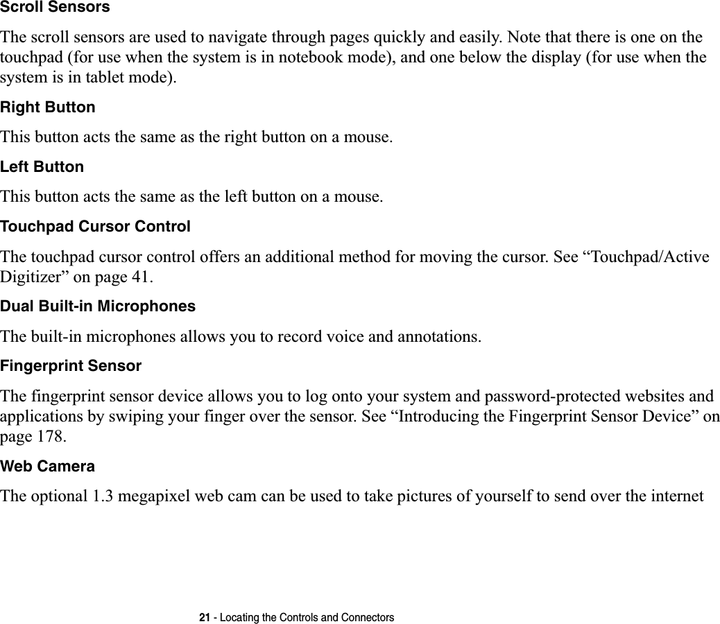 21 - Locating the Controls and ConnectorsScroll SensorsThe scroll sensors are used to navigate through pages quickly and easily. Note that there is one on the touchpad (for use when the system is in notebook mode), and one below the display (for use when the system is in tablet mode).Right ButtonThis button acts the same as the right button on a mouse.Left ButtonThis button acts the same as the left button on a mouse.Touchpad Cursor ControlThe touchpad cursor control offers an additional method for moving the cursor. See “Touchpad/Active Digitizer” on page 41.Dual Built-in MicrophonesThe built-in microphones allows you to record voice and annotations. Fingerprint SensorThe fingerprint sensor device allows you to log onto your system and password-protected websites and applications by swiping your finger over the sensor. See “Introducing the Fingerprint Sensor Device” on page 178.Web CameraThe optional 1.3 megapixel web cam can be used to take pictures of yourself to send over the internet 