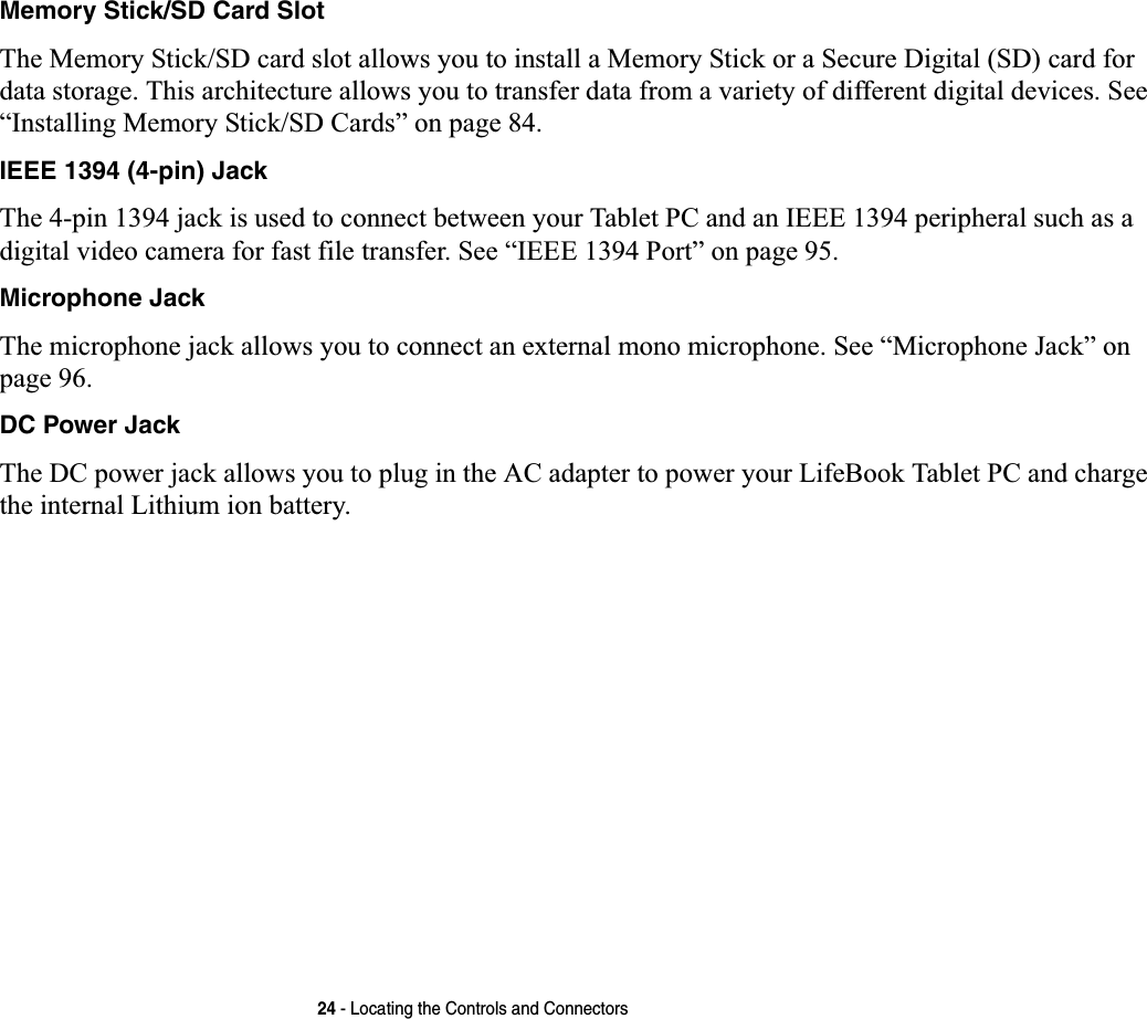 24 - Locating the Controls and ConnectorsMemory Stick/SD Card SlotThe Memory Stick/SD card slot allows you to install a Memory Stick or a Secure Digital (SD) card for data storage. This architecture allows you to transfer data from a variety of different digital devices. See “Installing Memory Stick/SD Cards” on page 84.IEEE 1394 (4-pin) JackThe 4-pin 1394 jack is used to connect between your Tablet PC and an IEEE 1394 peripheral such as a digital video camera for fast file transfer. See “IEEE 1394 Port” on page 95.Microphone JackThe microphone jack allows you to connect an external mono microphone. See “Microphone Jack” on page 96.DC Power JackThe DC power jack allows you to plug in the AC adapter to power your LifeBook Tablet PC and charge the internal Lithium ion battery.