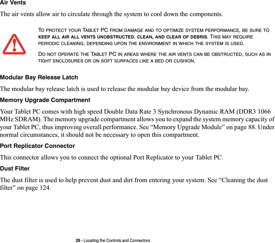 29 - Locating the Controls and ConnectorsAir VentsThe air vents allow air to circulate through the system to cool down the components.Modular Bay Release LatchThe modular bay release latch is used to release the modular bay device from the modular bay.Memory Upgrade CompartmentYour Tablet PC comes with high speed Double Data Rate 3 Synchronous Dynamic RAM (DDR3 1066 MHz SDRAM). The memory upgrade compartment allows you to expand the system memory capacity of your Tablet PC, thus improving overall performance. See “Memory Upgrade Module” on page 88. Under normal circumstances, it should not be necessary to open this compartment.Port Replicator ConnectorThis connector allows you to connect the optional Port Replicator to your Tablet PC. Dust FilterThe dust filter is used to help prevent dust and dirt from entering your system. See “Cleaning the dust filter” on page 124.TO PROTECT YOUR TABLET PC FROM DAMAGE AND TO OPTIMIZE SYSTEM PERFORMANCE,BE SURE TOKEEP ALL AIR ALL VENTS UNOBSTRUCTED,CLEAN,AND CLEAR OF DEBRIS. THIS MAY REQUIREPERIODIC CLEANING,DEPENDING UPON THE ENVIRONMENT IN WHICH THE SYSTEM IS USED.DO NOT OPERATE THE TABLET PC IN AREAS WHERE THE AIR VENTS CAN BE OBSTRUCTED,SUCH AS INTIGHT ENCLOSURES OR ON SOFT SURFACES LIKE A BED OR CUSHION.