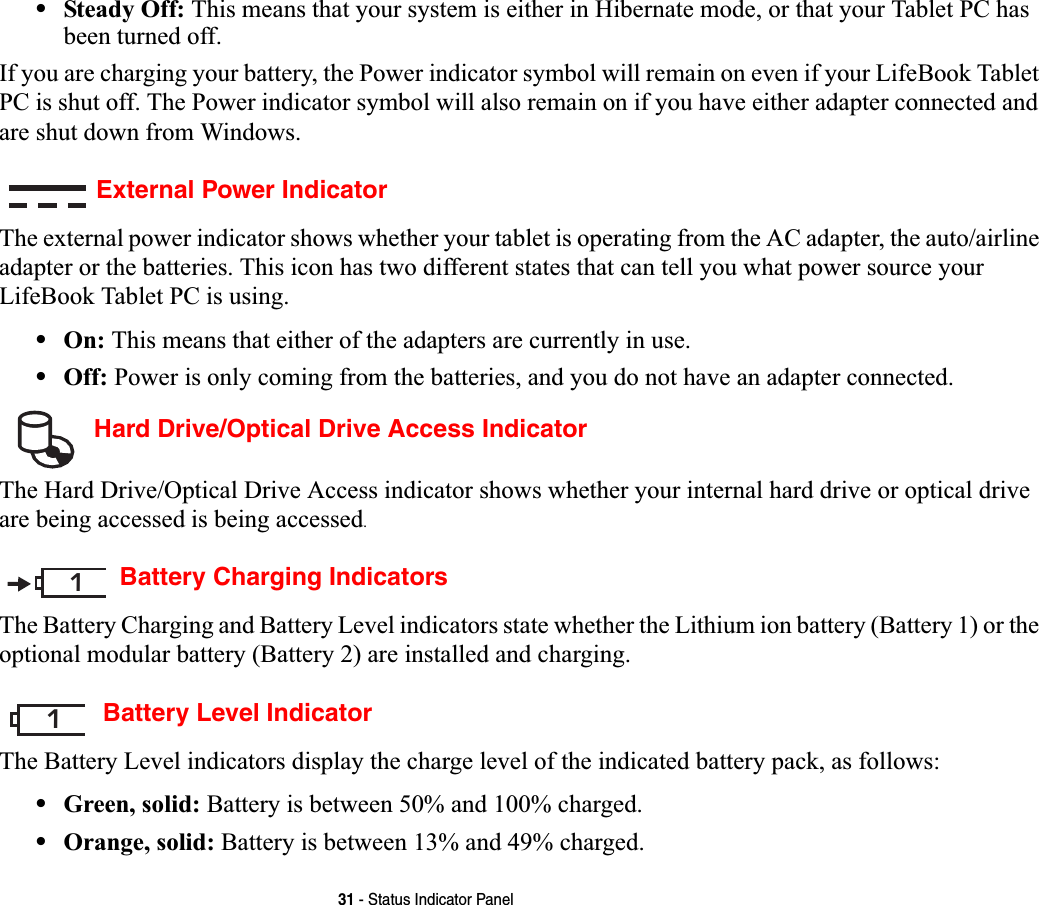 31 - Status Indicator Panel•Steady Off: This means that your system is either in Hibernate mode, or that your Tablet PC has been turned off.If you are charging your battery, the Power indicator symbol will remain on even if your LifeBook Tablet PC is shut off. The Power indicator symbol will also remain on if you have either adapter connected and are shut down from Windows.External Power IndicatorThe external power indicator shows whether your tablet is operating from the AC adapter, the auto/airline adapter or the batteries. This icon has two different states that can tell you what power source your LifeBook Tablet PC is using.•On: This means that either of the adapters are currently in use.•Off: Power is only coming from the batteries, and you do not have an adapter connected. Hard Drive/Optical Drive Access IndicatorThe Hard Drive/Optical Drive Access indicator shows whether your internal hard drive or optical drive are being accessed is being accessed.Battery Charging IndicatorsThe Battery Charging and Battery Level indicators state whether the Lithium ion battery (Battery 1) or the optional modular battery (Battery 2) are installed and charging. Battery Level IndicatorThe Battery Level indicators display the charge level of the indicated battery pack, as follows:•Green, solid: Battery is between 50% and 100% charged.•Orange, solid: Battery is between 13% and 49% charged.11