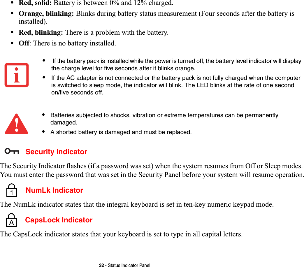 32 - Status Indicator Panel•Red, solid: Battery is between 0% and 12% charged.•Orange, blinking: Blinks during battery status measurement (Four seconds after the battery is installed).•Red, blinking: There is a problem with the battery.•Off: There is no battery installed. Security IndicatorThe Security Indicator flashes (if a password was set) when the system resumes from Off or Sleep modes. You must enter the password that was set in the Security Panel before your system will resume operation. NumLk IndicatorThe NumLk indicator states that the integral keyboard is set in ten-key numeric keypad mode.  CapsLock IndicatorThe CapsLock indicator states that your keyboard is set to type in all capital letters. • If the battery pack is installed while the power is turned off, the battery level indicator will display the charge level for five seconds after it blinks orange.•If the AC adapter is not connected or the battery pack is not fully charged when the computer is switched to sleep mode, the indicator will blink. The LED blinks at the rate of one second on/five seconds off. •Batteries subjected to shocks, vibration or extreme temperatures can be permanently damaged.•A shorted battery is damaged and must be replaced.