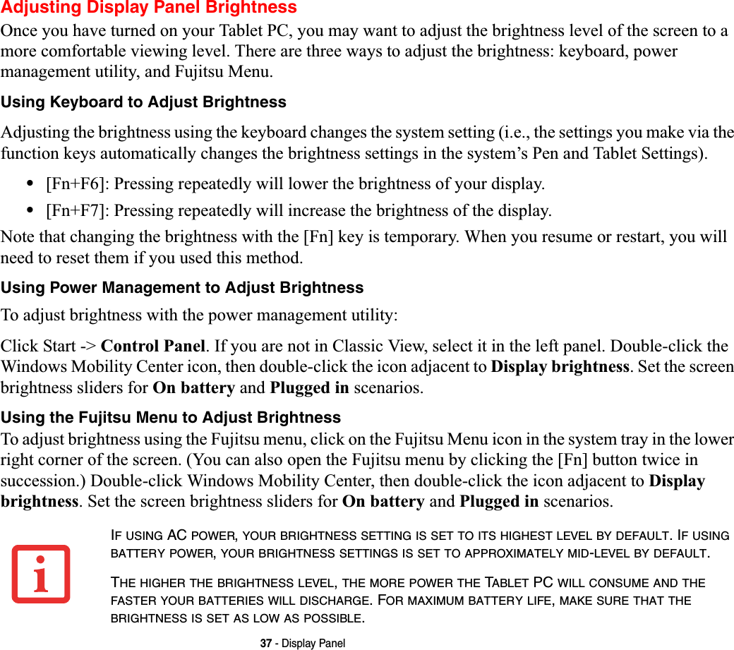 37 - Display PanelAdjusting Display Panel BrightnessOnce you have turned on your Tablet PC, you may want to adjust the brightness level of the screen to a more comfortable viewing level. There are three ways to adjust the brightness: keyboard, power management utility, and Fujitsu Menu. Using Keyboard to Adjust BrightnessAdjusting the brightness using the keyboard changes the system setting (i.e., the settings you make via the function keys automatically changes the brightness settings in the system’s Pen and Tablet Settings). •[Fn+F6]: Pressing repeatedly will lower the brightness of your display.•[Fn+F7]: Pressing repeatedly will increase the brightness of the display.Note that changing the brightness with the [Fn] key is temporary. When you resume or restart, you will need to reset them if you used this method.Using Power Management to Adjust BrightnessTo adjust brightness with the power management utility:Click Start -&gt; Control Panel. If you are not in Classic View, select it in the left panel. Double-click the Windows Mobility Center icon, then double-click the icon adjacent to Display brightness. Set the screen brightness sliders for On battery and Plugged in scenarios.Using the Fujitsu Menu to Adjust BrightnessTo adjust brightness using the Fujitsu menu, click on the Fujitsu Menu icon in the system tray in the lower right corner of the screen. (You can also open the Fujitsu menu by clicking the [Fn] button twice in succession.) Double-click Windows Mobility Center, then double-click the icon adjacent to Display brightness. Set the screen brightness sliders for On battery and Plugged in scenarios.IFUSING AC POWER,YOUR BRIGHTNESS SETTING IS SET TO ITS HIGHEST LEVEL BY DEFAULT. IFUSINGBATTERY POWER,YOUR BRIGHTNESS SETTINGS IS SET TO APPROXIMATELY MID-LEVEL BY DEFAULT.THE HIGHER THE BRIGHTNESS LEVEL,THE MORE POWER THE TABLET PC WILL CONSUME AND THEFASTER YOUR BATTERIES WILL DISCHARGE. FOR MAXIMUM BATTERY LIFE,MAKE SURE THAT THEBRIGHTNESS IS SET AS LOW AS POSSIBLE.