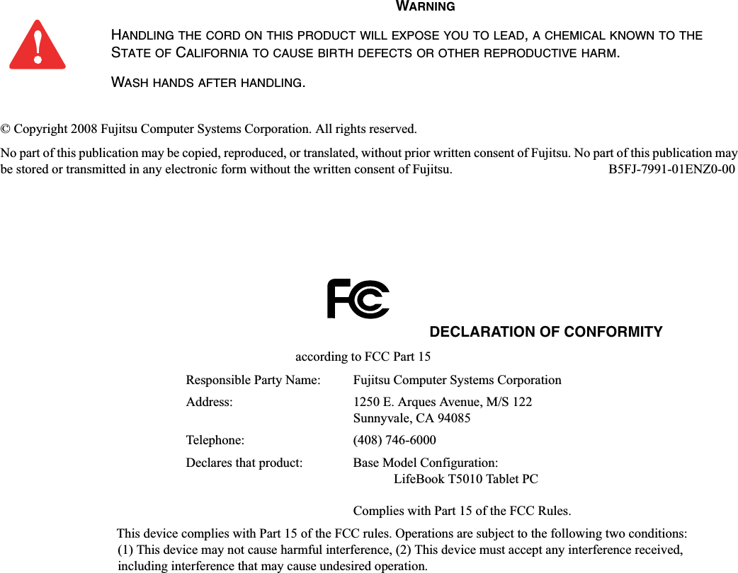 © Copyright 2008 Fujitsu Computer Systems Corporation. All rights reserved. No part of this publication may be copied, reproduced, or translated, without prior written consent of Fujitsu. No part of this publication may be stored or transmitted in any electronic form without the written consent of Fujitsu.  B5FJ-7991-01ENZ0-00WARNINGHANDLING THE CORD ON THIS PRODUCT WILL EXPOSE YOU TO LEAD,A CHEMICAL KNOWN TO THESTATE OF CALIFORNIA TO CAUSE BIRTH DEFECTS OR OTHER REPRODUCTIVE HARM.WASH HANDS AFTER HANDLING.DECLARATION OF CONFORMITYaccording to FCC Part 15Responsible Party Name: Fujitsu Computer Systems CorporationAddress:  1250 E. Arques Avenue, M/S 122Sunnyvale, CA 94085Telephone: (408) 746-6000Declares that product: Base Model Configuration:LifeBook T5010 Tablet PCComplies with Part 15 of the FCC Rules.This device complies with Part 15 of the FCC rules. Operations are subject to the following two conditions:(1) This device may not cause harmful interference, (2) This device must accept any interference received, including interference that may cause undesired operation.