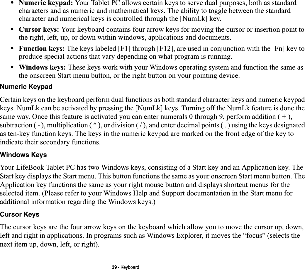 39 - Keyboard•Numeric keypad: Your Tablet PC allows certain keys to serve dual purposes, both as standard characters and as numeric and mathematical keys. The ability to toggle between the standard character and numerical keys is controlled through the [NumLk] key.•Cursor keys: Your keyboard contains four arrow keys for moving the cursor or insertion point to the right, left, up, or down within windows, applications and documents. •Function keys: The keys labeled [F1] through [F12], are used in conjunction with the [Fn] key to produce special actions that vary depending on what program is running. •Windows keys: These keys work with your Windows operating system and function the same as the onscreen Start menu button, or the right button on your pointing device.Numeric KeypadCertain keys on the keyboard perform dual functions as both standard character keys and numeric keypad keys. NumLk can be activated by pressing the [NumLk] keys. Turning off the NumLk feature is done the same way. Once this feature is activated you can enter numerals 0 through 9, perform addition ( + ), subtraction ( - ), multiplication ( * ), or division ( / ), and enter decimal points ( . ) using the keys designated as ten-key function keys. The keys in the numeric keypad are marked on the front edge of the key to indicate their secondary functions. Windows KeysYour LifeBook Tablet PC has two Windows keys, consisting of a Start key and an Application key. The Start key displays the Start menu. This button functions the same as your onscreen Start menu button. The Application key functions the same as your right mouse button and displays shortcut menus for the selected item. (Please refer to your Windows Help and Support documentation in the Start menu for additional information regarding the Windows keys.) Cursor KeysThe cursor keys are the four arrow keys on the keyboard which allow you to move the cursor up, down, left and right in applications. In programs such as Windows Explorer, it moves the “focus” (selects the next item up, down, left, or right). 