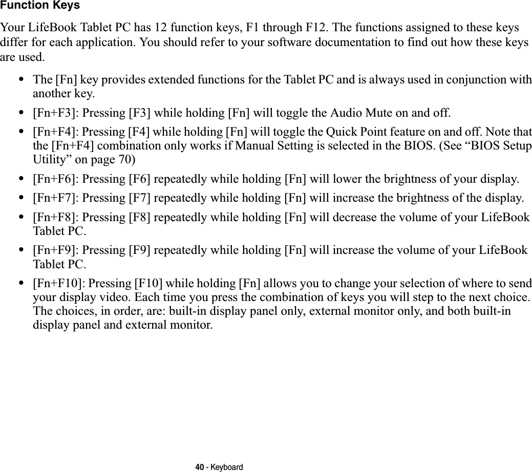 40 - KeyboardFunction KeysYour LifeBook Tablet PC has 12 function keys, F1 through F12. The functions assigned to these keys differ for each application. You should refer to your software documentation to find out how these keys are used. •The [Fn] key provides extended functions for the Tablet PC and is always used in conjunction with another key. •[Fn+F3]: Pressing [F3] while holding [Fn] will toggle the Audio Mute on and off.•[Fn+F4]: Pressing [F4] while holding [Fn] will toggle the Quick Point feature on and off. Note that the [Fn+F4] combination only works if Manual Setting is selected in the BIOS. (See “BIOS Setup Utility” on page 70)•[Fn+F6]: Pressing [F6] repeatedly while holding [Fn] will lower the brightness of your display.•[Fn+F7]: Pressing [F7] repeatedly while holding [Fn] will increase the brightness of the display.•[Fn+F8]: Pressing [F8] repeatedly while holding [Fn] will decrease the volume of your LifeBook Tablet PC.•[Fn+F9]: Pressing [F9] repeatedly while holding [Fn] will increase the volume of your LifeBook Tablet PC.•[Fn+F10]: Pressing [F10] while holding [Fn] allows you to change your selection of where to send your display video. Each time you press the combination of keys you will step to the next choice. The choices, in order, are: built-in display panel only, external monitor only, and both built-in display panel and external monitor.