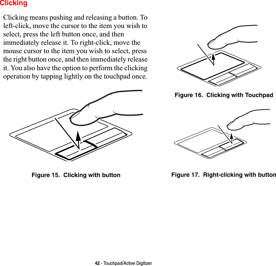 42 - Touchpad/Active DigitizerClickingClicking means pushing and releasing a button. To left-click, move the cursor to the item you wish to select, press the left button once, and then immediately release it. To right-click, move the mouse cursor to the item you wish to select, press the right button once, and then immediately release it. You also have the option to perform the clicking operation by tapping lightly on the touchpad once. Figure 15.  Clicking with buttonFigure 16.  Clicking with TouchpadFigure 17.  Right-clicking with button