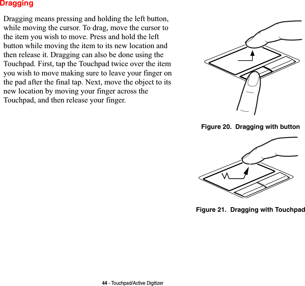 44 - Touchpad/Active DigitizerDraggingDragging means pressing and holding the left button, while moving the cursor. To drag, move the cursor to the item you wish to move. Press and hold the left button while moving the item to its new location and then release it. Dragging can also be done using the Touchpad. First, tap the Touchpad twice over the item you wish to move making sure to leave your finger on the pad after the final tap. Next, move the object to its new location by moving your finger across the Touchpad, and then release your finger. Figure 20.  Dragging with buttonFigure 21.  Dragging with Touchpad