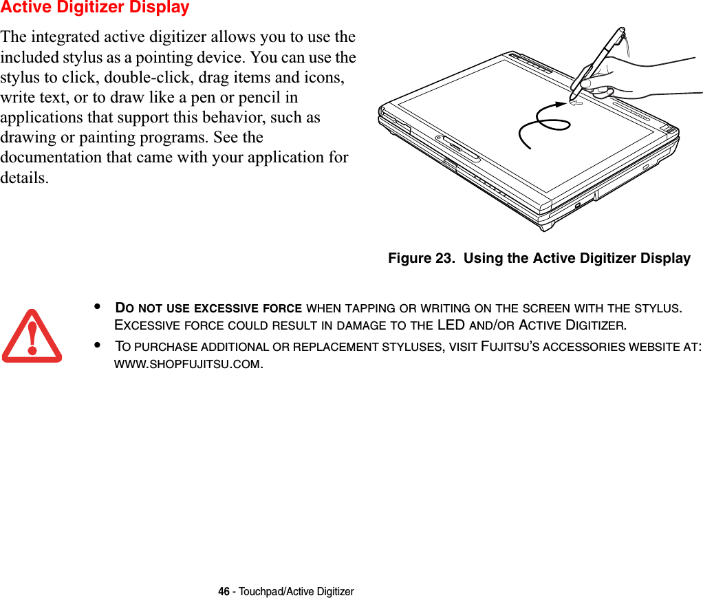 46 - Touchpad/Active DigitizerActive Digitizer DisplayThe integrated active digitizer allows you to use the included stylus as a pointing device. You can use the stylus to click, double-click, drag items and icons, write text, or to draw like a pen or pencil in applications that support this behavior, such as drawing or painting programs. See the documentation that came with your application for details.Figure 23.  Using the Active Digitizer Display•DO NOT USE EXCESSIVE FORCE WHEN TAPPING OR WRITING ON THE SCREEN WITH THE STYLUS.EXCESSIVE FORCE COULD RESULT IN DAMAGE TO THE LED AND/OR ACTIVE DIGITIZER.•TO PURCHASE ADDITIONAL OR REPLACEMENT STYLUSES,VISIT FUJITSU’S ACCESSORIES WEBSITE AT:WWW.SHOPFUJITSU.COM.