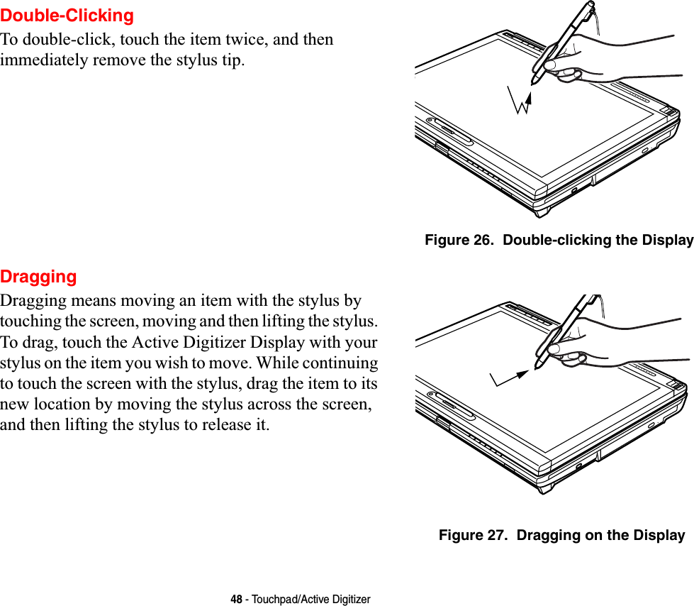 48 - Touchpad/Active DigitizerDouble-ClickingTo double-click, touch the item twice, and then immediately remove the stylus tip. Figure 26.  Double-clicking the DisplayDraggingDragging means moving an item with the stylus by touching the screen, moving and then lifting the stylus. To drag, touch the Active Digitizer Display with your stylus on the item you wish to move. While continuing to touch the screen with the stylus, drag the item to its new location by moving the stylus across the screen, and then lifting the stylus to release it. Figure 27.  Dragging on the Display