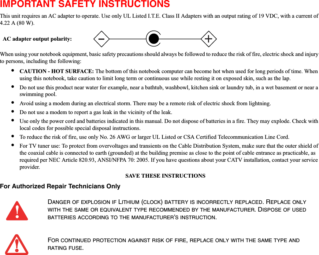 IMPORTANT SAFETY INSTRUCTIONS This unit requires an AC adapter to operate. Use only UL Listed I.T.E. Class II Adapters with an output rating of 19 VDC, with a current of 4.22 A (80 W).When using your notebook equipment, basic safety precautions should always be followed to reduce the risk of fire, electric shock and injury to persons, including the following:•CAUTION - HOT SURFACE: The bottom of this notebook computer can become hot when used for long periods of time. When using this notebook, take caution to limit long term or continuous use while resting it on exposed skin, such as the lap.•Do not use this product near water for example, near a bathtub, washbowl, kitchen sink or laundry tub, in a wet basement or near a swimming pool.•Avoid using a modem during an electrical storm. There may be a remote risk of electric shock from lightning.•Do not use a modem to report a gas leak in the vicinity of the leak.•Use only the power cord and batteries indicated in this manual. Do not dispose of batteries in a fire. They may explode. Check with local codes for possible special disposal instructions.•To reduce the risk of fire, use only No. 26 AWG or larger UL Listed or CSA Certified Telecommunication Line Cord.•For TV tuner use: To protect from overvoltages and transients on the Cable Distribution System, make sure that the outer shield of the coaxial cable is connected to earth (grounded) at the building premise as close to the point of cable entrance as practicable, as required per NEC Article 820.93, ANSI/NFPA 70: 2005. If you have questions about your CATV installation, contact your service provider.SAVE THESE INSTRUCTIONSFor Authorized Repair Technicians OnlyDANGER OF EXPLOSION IF LITHIUM (CLOCK)BATTERY IS INCORRECTLY REPLACED. REPLACE ONLYWITH THE SAME OR EQUIVALENT TYPE RECOMMENDED BY THE MANUFACTURER. DISPOSE OF USEDBATTERIES ACCORDING TO THE MANUFACTURER’S INSTRUCTION.FOR CONTINUED PROTECTION AGAINST RISK OF FIRE,REPLACE ONLY WITH THE SAME TYPE ANDRATING FUSE.+AC adapter output polarity: