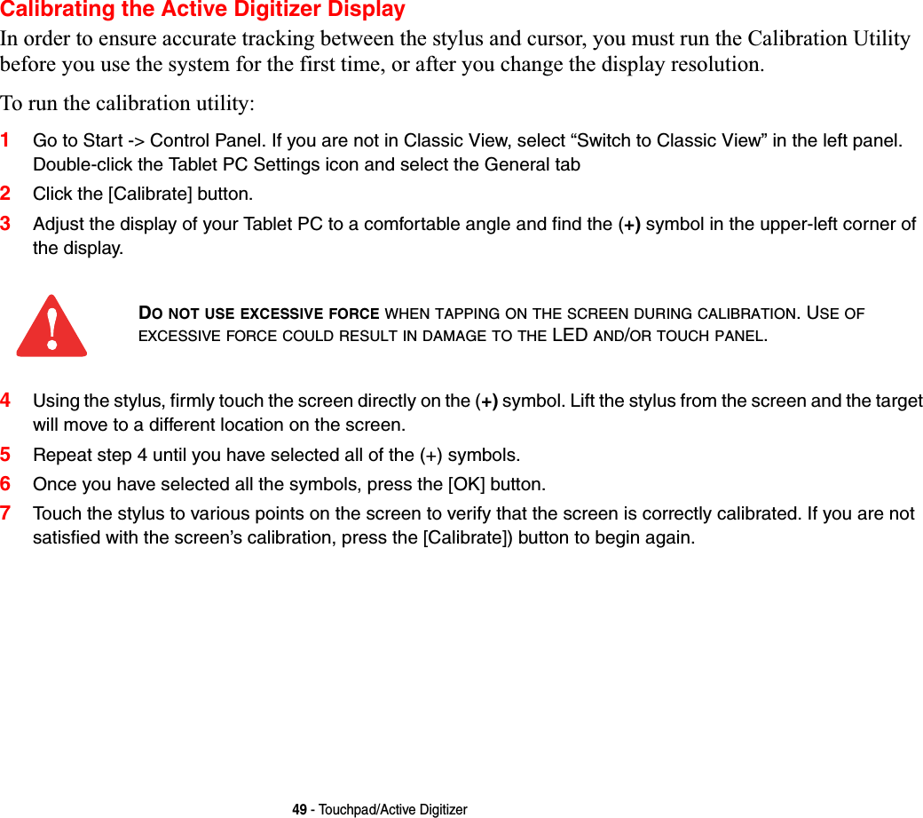 49 - Touchpad/Active DigitizerCalibrating the Active Digitizer DisplayIn order to ensure accurate tracking between the stylus and cursor, you must run the Calibration Utility before you use the system for the first time, or after you change the display resolution.To run the calibration utility:1Go to Start -&gt; Control Panel. If you are not in Classic View, select “Switch to Classic View” in the left panel.Double-click the Tablet PC Settings icon and select the General tab2Click the [Calibrate] button.3Adjust the display of your Tablet PC to a comfortable angle and find the (+) symbol in the upper-left corner of the display.4Using the stylus, firmly touch the screen directly on the (+) symbol. Lift the stylus from the screen and the target will move to a different location on the screen.5Repeat step 4 until you have selected all of the (+) symbols.6Once you have selected all the symbols, press the [OK] button.7Touch the stylus to various points on the screen to verify that the screen is correctly calibrated. If you are not satisfied with the screen’s calibration, press the [Calibrate]) button to begin again.DO NOT USE EXCESSIVE FORCE WHEN TAPPING ON THE SCREEN DURING CALIBRATION. USE OFEXCESSIVE FORCE COULD RESULT IN DAMAGE TO THE LED AND/OR TOUCH PANEL.