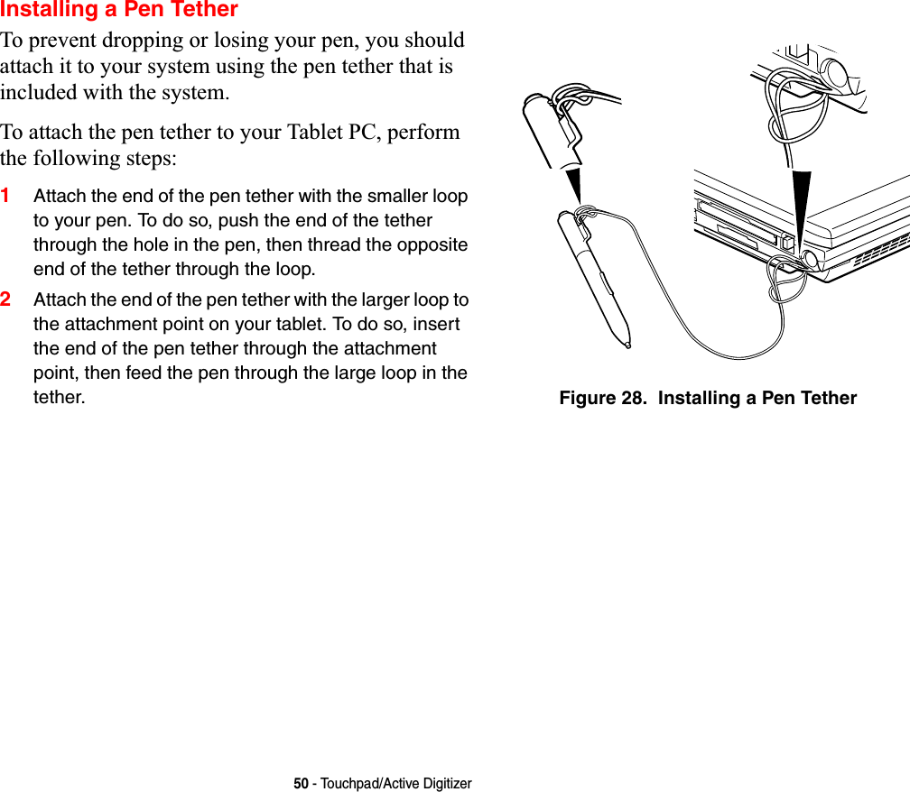 50 - Touchpad/Active DigitizerInstalling a Pen TetherTo prevent dropping or losing your pen, you should attach it to your system using the pen tether that is included with the system. To attach the pen tether to your Tablet PC, perform the following steps:1Attach the end of the pen tether with the smaller loop to your pen. To do so, push the end of the tether through the hole in the pen, then thread the opposite end of the tether through the loop.2Attach the end of the pen tether with the larger loop to the attachment point on your tablet. To do so, insert the end of the pen tether through the attachment point, then feed the pen through the large loop in the tether. Figure 28.  Installing a Pen Tether