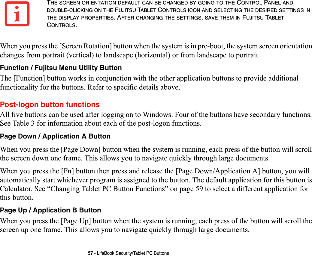 57 - LifeBook Security/Tablet PC ButtonsWhen you press the [Screen Rotation] button when the system is in pre-boot, the system screen orientation changes from portrait (vertical) to landscape (horizontal) or from landscape to portrait.Function / Fujitsu Menu Utility ButtonThe [Function] button works in conjunction with the other application buttons to provide additional functionality for the buttons. Refer to specific details above.Post-logon button functionsAll five buttons can be used after logging on to Windows. Four of the buttons have secondary functions. See Table 3 for information about each of the post-logon functions.Page Down / Application A ButtonWhen you press the [Page Down] button when the system is running, each press of the button will scroll the screen down one frame. This allows you to navigate quickly through large documents.When you press the [Fn] button then press and release the [Page Down/Application A] button, you will automatically start whichever program is assigned to the button. The default application for this button is Calculator. See “Changing Tablet PC Button Functions” on page 59 to select a different application for this button.Page Up / Application B ButtonWhen you press the [Page Up] button when the system is running, each press of the button will scroll the screen up one frame. This allows you to navigate quickly through large documents.THE SCREEN ORIENTATION DEFAULT CAN BE CHANGED BY GOING TO THE CONTROL PANEL ANDDOUBLE-CLICKING ON THE FUJITSU TABLET CONTROLS ICON AND SELECTING THE DESIRED SETTINGS INTHE DISPLAY PROPERTIES. AFTER CHANGING THE SETTINGS,SAVE THEM IN FUJITSU TABLETCONTROLS.