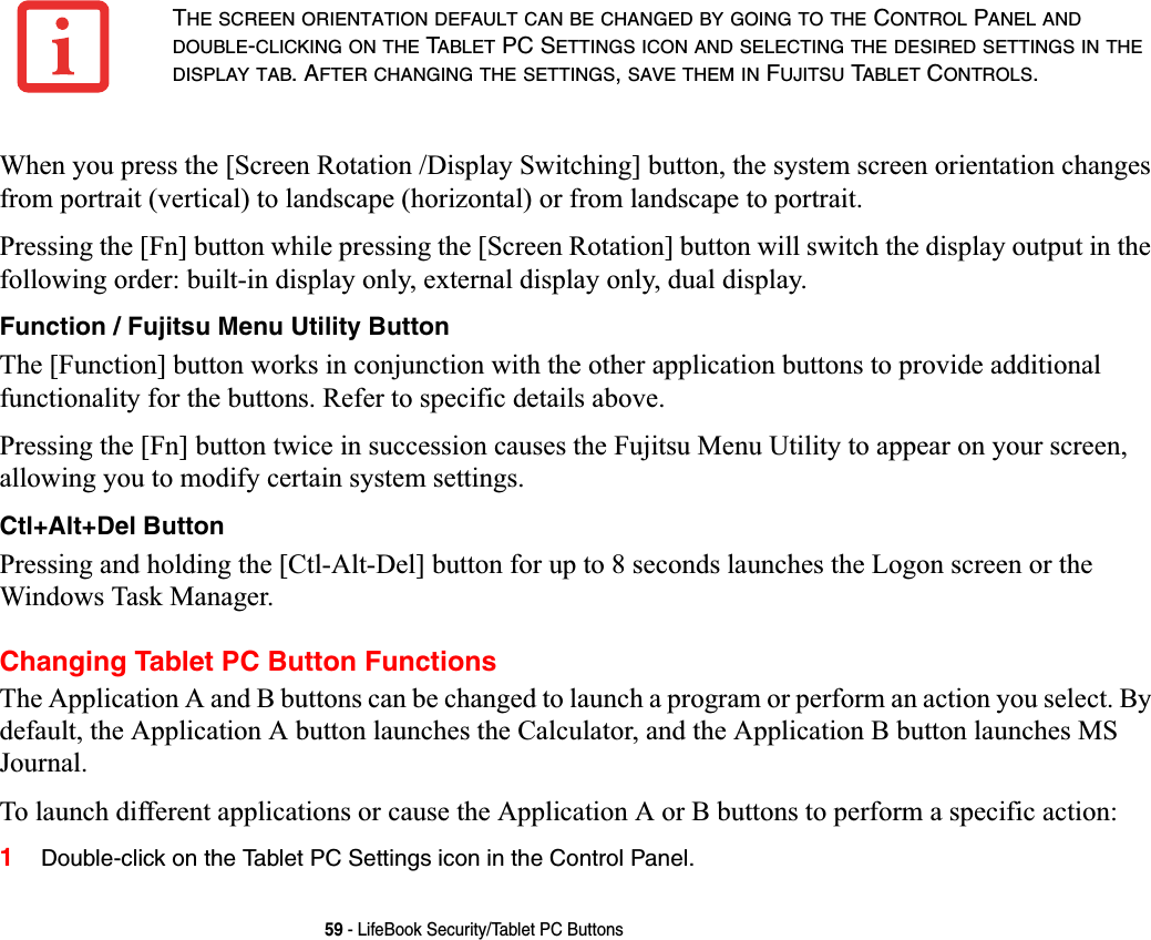 59 - LifeBook Security/Tablet PC ButtonsWhen you press the [Screen Rotation /Display Switching] button, the system screen orientation changes from portrait (vertical) to landscape (horizontal) or from landscape to portrait. Pressing the [Fn] button while pressing the [Screen Rotation] button will switch the display output in the following order: built-in display only, external display only, dual display.Function / Fujitsu Menu Utility ButtonThe [Function] button works in conjunction with the other application buttons to provide additional functionality for the buttons. Refer to specific details above.Pressing the [Fn] button twice in succession causes the Fujitsu Menu Utility to appear on your screen, allowing you to modify certain system settings.Ctl+Alt+Del ButtonPressing and holding the [Ctl-Alt-Del] button for up to 8 seconds launches the Logon screen or the Windows Task Manager.Changing Tablet PC Button FunctionsThe Application A and B buttons can be changed to launch a program or perform an action you select. By default, the Application A button launches the Calculator, and the Application B button launches MS Journal.To launch different applications or cause the Application A or B buttons to perform a specific action:1Double-click on the Tablet PC Settings icon in the Control Panel. THE SCREEN ORIENTATION DEFAULT CAN BE CHANGED BY GOING TO THE CONTROL PANEL ANDDOUBLE-CLICKING ON THE TABLET PC SETTINGS ICON AND SELECTING THE DESIRED SETTINGS IN THEDISPLAY TAB. AFTER CHANGING THE SETTINGS,SAVE THEM IN FUJITSU TABLET CONTROLS.