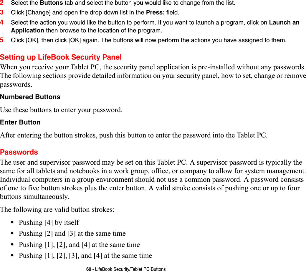 60 - LifeBook Security/Tablet PC Buttons2Select the Buttons tab and select the button you would like to change from the list.3Click [Change] and open the drop down list in the Press: field.4Select the action you would like the button to perform. If you want to launch a program, click on Launch an Application then browse to the location of the program.5Click [OK], then click [OK] again. The buttons will now perform the actions you have assigned to them.Setting up LifeBook Security PanelWhen you receive your Tablet PC, the security panel application is pre-installed without any passwords. The following sections provide detailed information on your security panel, how to set, change or remove passwords.Numbered ButtonsUse these buttons to enter your password.Enter ButtonAfter entering the button strokes, push this button to enter the password into the Tablet PC. PasswordsThe user and supervisor password may be set on this Tablet PC. A supervisor password is typically the same for all tablets and notebooks in a work group, office, or company to allow for system management. Individual computers in a group environment should not use a common password. A password consists of one to five button strokes plus the enter button. A valid stroke consists of pushing one or up to four buttons simultaneously. The following are valid button strokes: •Pushing [4] by itself•Pushing [2] and [3] at the same time•Pushing [1], [2], and [4] at the same time•Pushing [1], [2], [3], and [4] at the same time