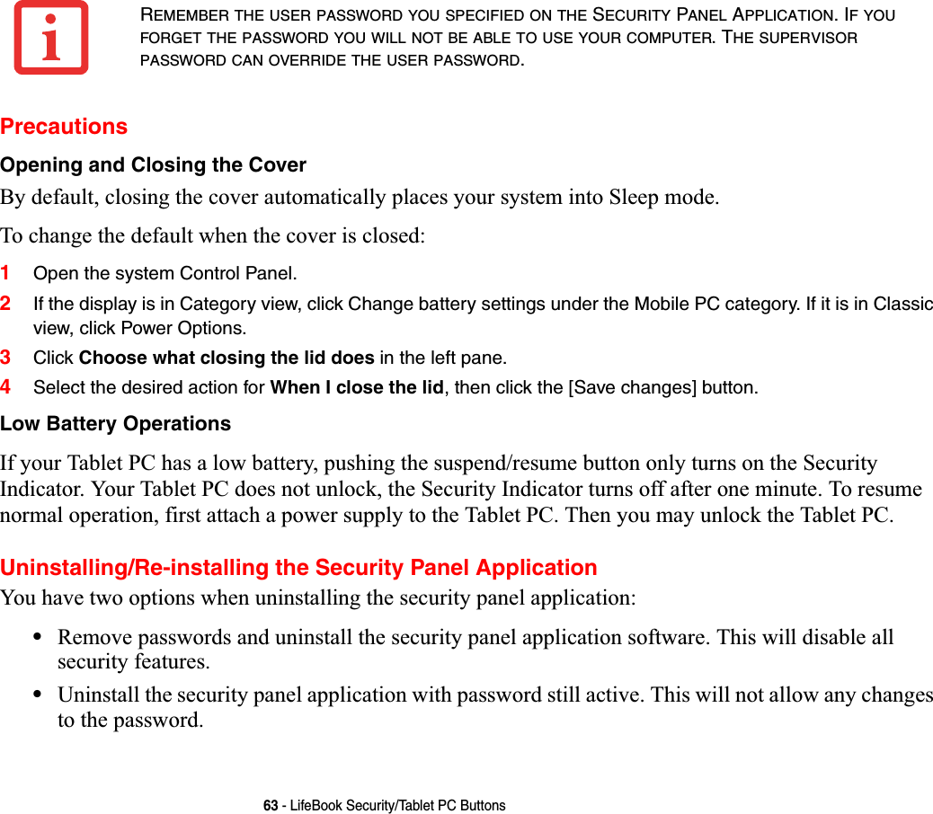 63 - LifeBook Security/Tablet PC ButtonsPrecautionsOpening and Closing the CoverBy default, closing the cover automatically places your system into Sleep mode. To change the default when the cover is closed:1Open the system Control Panel.2If the display is in Category view, click Change battery settings under the Mobile PC category. If it is in Classic view, click Power Options.3Click Choose what closing the lid does in the left pane.4Select the desired action for When I close the lid, then click the [Save changes] button.Low Battery OperationsIf your Tablet PC has a low battery, pushing the suspend/resume button only turns on the Security Indicator. Your Tablet PC does not unlock, the Security Indicator turns off after one minute. To resume normal operation, first attach a power supply to the Tablet PC. Then you may unlock the Tablet PC.Uninstalling/Re-installing the Security Panel ApplicationYou have two options when uninstalling the security panel application:•Remove passwords and uninstall the security panel application software. This will disable all security features.•Uninstall the security panel application with password still active. This will not allow any changes to the password. REMEMBER THE USER PASSWORD YOU SPECIFIED ON THE SECURITY PANEL APPLICATION. IFYOUFORGET THE PASSWORD YOU WILL NOT BE ABLE TO USE YOUR COMPUTER. THE SUPERVISORPASSWORD CAN OVERRIDE THE USER PASSWORD.