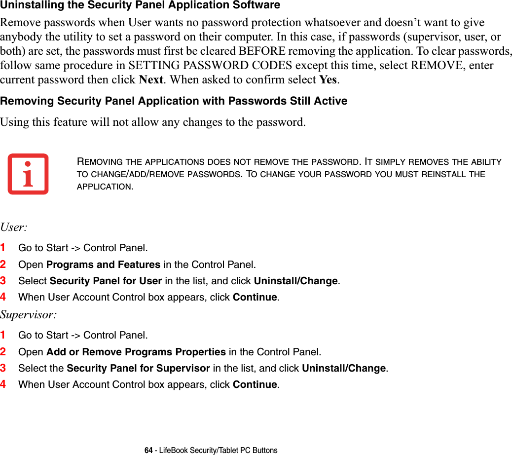 64 - LifeBook Security/Tablet PC ButtonsUninstalling the Security Panel Application SoftwareRemove passwords when User wants no password protection whatsoever and doesn’t want to give anybody the utility to set a password on their computer. In this case, if passwords (supervisor, user, or both) are set, the passwords must first be cleared BEFORE removing the application. To clear passwords, follow same procedure in SETTING PASSWORD CODES except this time, select REMOVE, enter current password then click Next. When asked to confirm select Ye s .Removing Security Panel Application with Passwords Still ActiveUsing this feature will not allow any changes to the password. User:1Go to Start -&gt; Control Panel.2Open Programs and Features in the Control Panel. 3Select Security Panel for User in the list, and click Uninstall/Change.4When User Account Control box appears, click Continue.Supervisor:1Go to Start -&gt; Control Panel.2Open Add or Remove Programs Properties in the Control Panel. 3Select the Security Panel for Supervisor in the list, and click Uninstall/Change.4When User Account Control box appears, click Continue.REMOVING THE APPLICATIONS DOES NOT REMOVE THE PASSWORD. IT SIMPLY REMOVES THE ABILITYTO CHANGE/ADD/REMOVE PASSWORDS. TO CHANGE YOUR PASSWORD YOU MUST REINSTALL THEAPPLICATION.