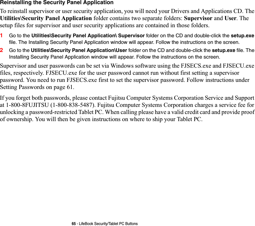 65 - LifeBook Security/Tablet PC ButtonsReinstalling the Security Panel ApplicationTo reinstall supervisor or user security application, you will need your Drivers and Applications CD. The Utilities\Security Panel Application folder contains two separate folders: Supervisor and User. The setup files for supervisor and user security applications are contained in those folders. 1Go to the Utilities\Security Panel Application\ Supervisor folder on the CD and double-click the setup.exe file. The Installing Security Panel Application window will appear. Follow the instructions on the screen.2Go to the Utilities\Security Panel Application\User folder on the CD and double-click the setup.exe file. The Installing Security Panel Application window will appear. Follow the instructions on the screen.Supervisor and user passwords can be set via Windows software using the FJSECS.exe and FJSECU.exe files, respectively. FJSECU.exe for the user password cannot run without first setting a supervisor password. You need to run FJSECS.exe first to set the supervisor password. Follow instructions under Setting Passwords on page 61.If you forget both passwords, please contact Fujitsu Computer Systems Corporation Service and Support at 1-800-8FUJITSU (1-800-838-5487). Fujitsu Computer Systems Corporation charges a service fee for unlocking a password-restricted Tablet PC. When calling please have a valid credit card and provide proof of ownership. You will then be given instructions on where to ship your Tablet PC. 