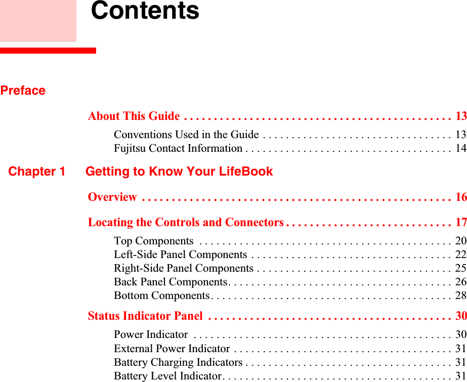  ContentsPrefaceAbout This Guide . . . . . . . . . . . . . . . . . . . . . . . . . . . . . . . . . . . . . . . . . . . . . 13Conventions Used in the Guide . . . . . . . . . . . . . . . . . . . . . . . . . . . . . . . . . 13Fujitsu Contact Information . . . . . . . . . . . . . . . . . . . . . . . . . . . . . . . . . . . . 14Chapter 1 Getting to Know Your LifeBookOverview  . . . . . . . . . . . . . . . . . . . . . . . . . . . . . . . . . . . . . . . . . . . . . . . . . . . . 16Locating the Controls and Connectors . . . . . . . . . . . . . . . . . . . . . . . . . . . . 17Top Components  . . . . . . . . . . . . . . . . . . . . . . . . . . . . . . . . . . . . . . . . . . . . 20Left-Side Panel Components . . . . . . . . . . . . . . . . . . . . . . . . . . . . . . . . . . . 22Right-Side Panel Components . . . . . . . . . . . . . . . . . . . . . . . . . . . . . . . . . . 25Back Panel Components. . . . . . . . . . . . . . . . . . . . . . . . . . . . . . . . . . . . . . . 26Bottom Components. . . . . . . . . . . . . . . . . . . . . . . . . . . . . . . . . . . . . . . . . . 28Status Indicator Panel  . . . . . . . . . . . . . . . . . . . . . . . . . . . . . . . . . . . . . . . . . 30Power Indicator  . . . . . . . . . . . . . . . . . . . . . . . . . . . . . . . . . . . . . . . . . . . . . 30External Power Indicator . . . . . . . . . . . . . . . . . . . . . . . . . . . . . . . . . . . . . . 31Battery Charging Indicators . . . . . . . . . . . . . . . . . . . . . . . . . . . . . . . . . . . . 31Battery Level Indicator. . . . . . . . . . . . . . . . . . . . . . . . . . . . . . . . . . . . . . . . 31