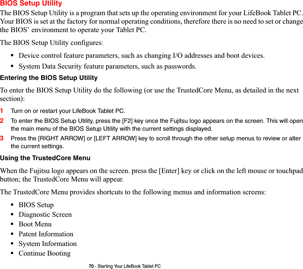 70 - Starting Your LifeBook Tablet PCBIOS Setup UtilityThe BIOS Setup Utility is a program that sets up the operating environment for your LifeBook Tablet PC. Your BIOS is set at the factory for normal operating conditions, therefore there is no need to set or change the BIOS’ environment to operate your Tablet PC.The BIOS Setup Utility configures:•Device control feature parameters, such as changing I/O addresses and boot devices.•System Data Security feature parameters, such as passwords.Entering the BIOS Setup UtilityTo enter the BIOS Setup Utility do the following (or use the TrustedCore Menu, as detailed in the next section):1Turn on or restart your LifeBook Tablet PC.2To enter the BIOS Setup Utility, press the [F2] key once the Fujitsu logo appears on the screen. This will open the main menu of the BIOS Setup Utility with the current settings displayed.3Press the [RIGHT ARROW] or [LEFT ARROW] key to scroll through the other setup menus to review or alter the current settings.Using the TrustedCore MenuWhen the Fujitsu logo appears on the screen. press the [Enter] key or click on the left mouse or touchpad button; the TrustedCore Menu will appear. The TrustedCore Menu provides shortcuts to the following menus and information screens: •BIOS Setup•Diagnostic Screen•Boot Menu•Patent Information•System Information•Continue Booting