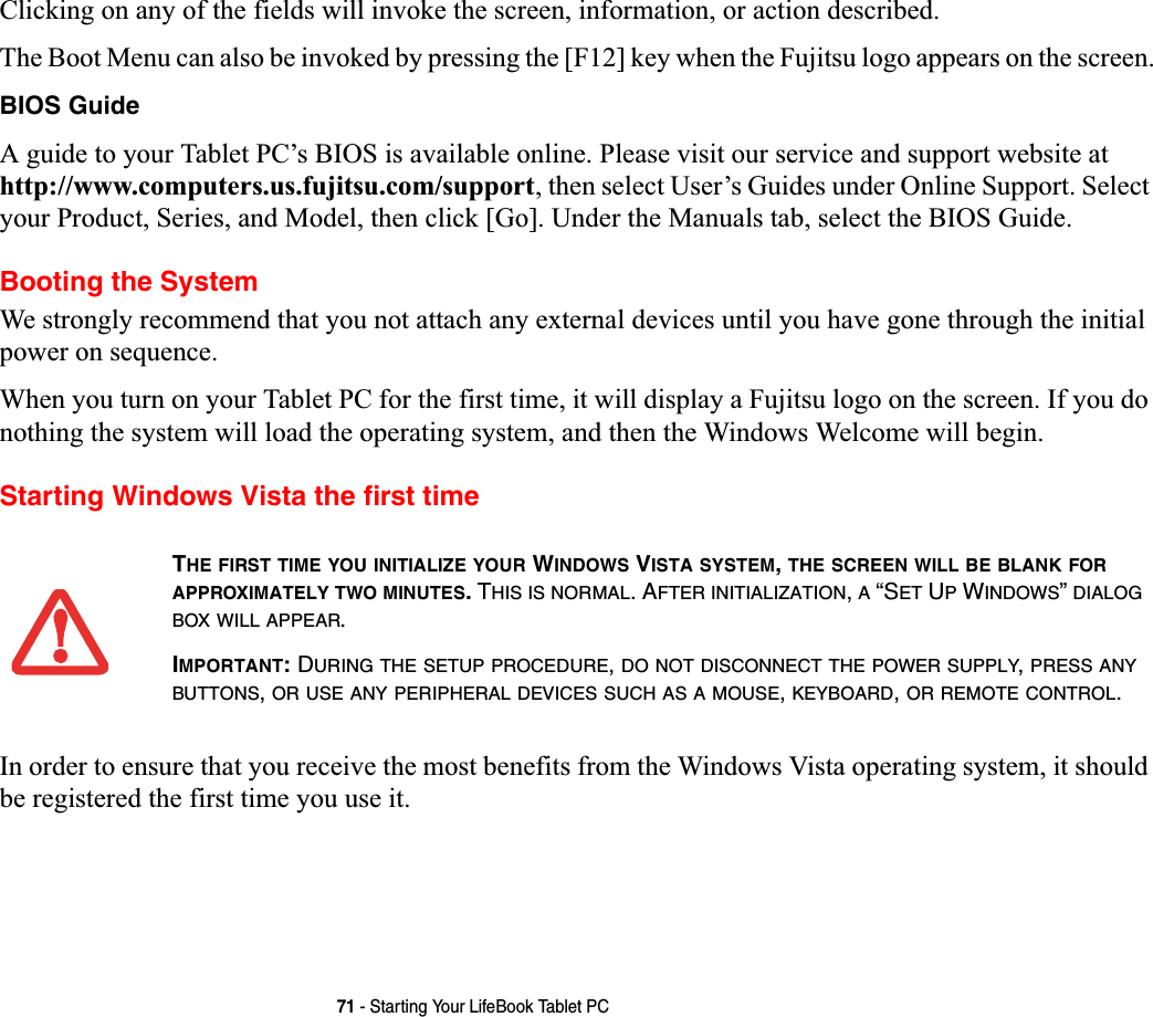 71 - Starting Your LifeBook Tablet PCClicking on any of the fields will invoke the screen, information, or action described.The Boot Menu can also be invoked by pressing the [F12] key when the Fujitsu logo appears on the screen.BIOS GuideA guide to your Tablet PC’s BIOS is available online. Please visit our service and support website at http://www.computers.us.fujitsu.com/support, then select User’s Guides under Online Support. Select your Product, Series, and Model, then click [Go]. Under the Manuals tab, select the BIOS Guide. Booting the SystemWe strongly recommend that you not attach any external devices until you have gone through the initial power on sequence.When you turn on your Tablet PC for the first time, it will display a Fujitsu logo on the screen. If you do nothing the system will load the operating system, and then the Windows Welcome will begin.Starting Windows Vista the first timeIn order to ensure that you receive the most benefits from the Windows Vista operating system, it should be registered the first time you use it.THE FIRST TIME YOU INITIALIZE YOUR WINDOWS VISTA SYSTEM,THE SCREEN WILL BE BLANK FORAPPROXIMATELY TWO MINUTES. THIS IS NORMAL. AFTER INITIALIZATION,A “SET UP WINDOWS”DIALOGBOX WILL APPEAR.IMPORTANT:DURING THE SETUP PROCEDURE,DO NOT DISCONNECT THE POWER SUPPLY,PRESS ANYBUTTONS,OR USE ANY PERIPHERAL DEVICES SUCH AS A MOUSE,KEYBOARD,OR REMOTE CONTROL.