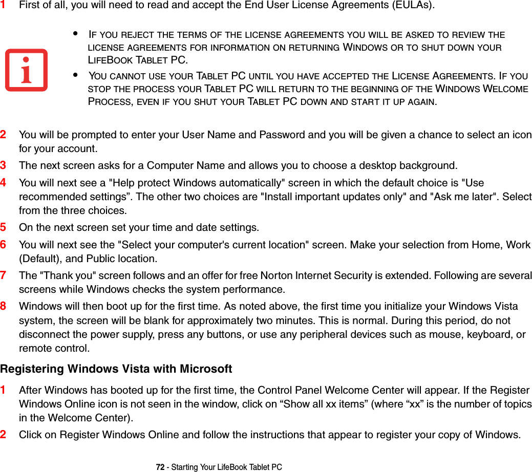 72 - Starting Your LifeBook Tablet PC1First of all, you will need to read and accept the End User License Agreements (EULAs). 2You will be prompted to enter your User Name and Password and you will be given a chance to select an icon for your account.3The next screen asks for a Computer Name and allows you to choose a desktop background. 4You will next see a &quot;Help protect Windows automatically&quot; screen in which the default choice is &quot;Use recommended settings”. The other two choices are &quot;Install important updates only&quot; and &quot;Ask me later&quot;. Select from the three choices.5On the next screen set your time and date settings. 6You will next see the &quot;Select your computer&apos;s current location&quot; screen. Make your selection from Home, Work (Default), and Public location. 7The &quot;Thank you&quot; screen follows and an offer for free Norton Internet Security is extended. Following are several screens while Windows checks the system performance.8Windows will then boot up for the first time. As noted above, the first time you initialize your Windows Vista system, the screen will be blank for approximately two minutes. This is normal. During this period, do not disconnect the power supply, press any buttons, or use any peripheral devices such as mouse, keyboard, or remote control.Registering Windows Vista with Microsoft1After Windows has booted up for the first time, the Control Panel Welcome Center will appear. If the Register Windows Online icon is not seen in the window, click on “Show all xx items” (where “xx” is the number of topics in the Welcome Center).2Click on Register Windows Online and follow the instructions that appear to register your copy of Windows.•IF YOU REJECT THE TERMS OF THE LICENSE AGREEMENTS YOU WILL BE ASKED TO REVIEW THELICENSE AGREEMENTS FOR INFORMATION ON RETURNING WINDOWS OR TO SHUT DOWN YOURLIFEBOOK TABLET PC.•YOU CANNOT USE YOUR TABLET PC UNTIL YOU HAVE ACCEPTED THE LICENSE AGREEMENTS. IFYOUSTOP THE PROCESS YOUR TABLET PC WILL RETURN TO THE BEGINNING OF THE WINDOWS WELCOMEPROCESS,EVEN IF YOU SHUT YOUR TABLET PC DOWN AND START IT UP AGAIN.