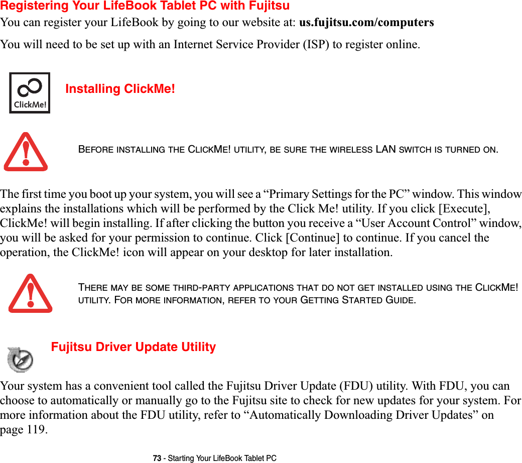 73 - Starting Your LifeBook Tablet PCRegistering Your LifeBook Tablet PC with FujitsuYou can register your LifeBook by going to our website at: us.fujitsu.com/computersYou will need to be set up with an Internet Service Provider (ISP) to register online. Installing ClickMe! The first time you boot up your system, you will see a “Primary Settings for the PC” window. This window explains the installations which will be performed by the Click Me! utility. If you click [Execute], ClickMe! will begin installing. If after clicking the button you receive a “User Account Control” window, you will be asked for your permission to continue. Click [Continue] to continue. If you cancel the operation, the ClickMe! icon will appear on your desktop for later installation.  Fujitsu Driver Update Utility Your system has a convenient tool called the Fujitsu Driver Update (FDU) utility. With FDU, you can choose to automatically or manually go to the Fujitsu site to check for new updates for your system. For more information about the FDU utility, refer to “Automatically Downloading Driver Updates” on page 119.BEFORE INSTALLING THE CLICKME!UTILITY,BE SURE THE WIRELESS LAN SWITCH IS TURNED ON.THERE MAY BE SOME THIRD-PARTY APPLICATIONS THAT DO NOT GET INSTALLED USING THE CLICKME!UTILITY. FOR MORE INFORMATION,REFER TO YOUR GETTING STARTED GUIDE.ClickMe!