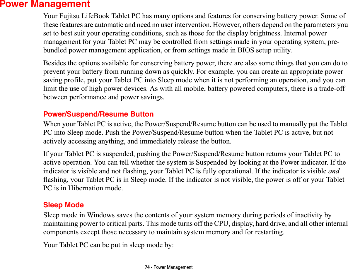 74 - Power ManagementPower ManagementYour Fujitsu LifeBook Tablet PC has many options and features for conserving battery power. Some of these features are automatic and need no user intervention. However, others depend on the parameters you set to best suit your operating conditions, such as those for the display brightness. Internal power management for your Tablet PC may be controlled from settings made in your operating system, pre-bundled power management application, or from settings made in BIOS setup utility.Besides the options available for conserving battery power, there are also some things that you can do to prevent your battery from running down as quickly. For example, you can create an appropriate power saving profile, put your Tablet PC into Sleep mode when it is not performing an operation, and you can limit the use of high power devices. As with all mobile, battery powered computers, there is a trade-off between performance and power savings.Power/Suspend/Resume ButtonWhen your Tablet PC is active, the Power/Suspend/Resume button can be used to manually put the Tablet PC into Sleep mode. Push the Power/Suspend/Resume button when the Tablet PC is active, but not actively accessing anything, and immediately release the button.If your Tablet PC is suspended, pushing the Power/Suspend/Resume button returns your Tablet PC to active operation. You can tell whether the system is Suspended by looking at the Power indicator. If the indicator is visible and not flashing, your Tablet PC is fully operational. If the indicator is visible andflashing, your Tablet PC is in Sleep mode. If the indicator is not visible, the power is off or your Tablet PC is in Hibernation mode.Sleep ModeSleep mode in Windows saves the contents of your system memory during periods of inactivity by maintaining power to critical parts. This mode turns off the CPU, display, hard drive, and all other internal components except those necessary to maintain system memory and for restarting. Your Tablet PC can be put in sleep mode by: