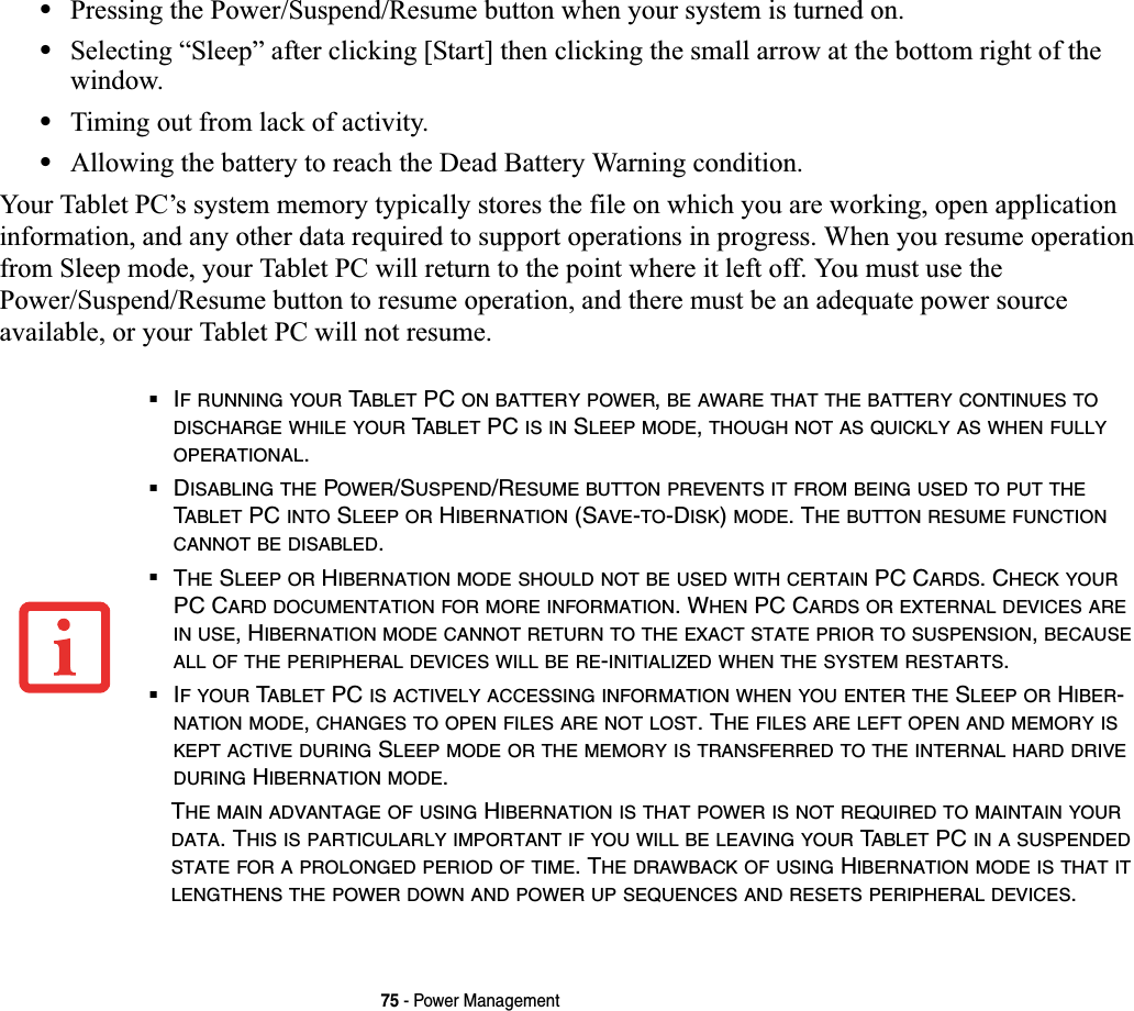 75 - Power Management•Pressing the Power/Suspend/Resume button when your system is turned on.•Selecting “Sleep” after clicking [Start] then clicking the small arrow at the bottom right of the window.•Timing out from lack of activity.•Allowing the battery to reach the Dead Battery Warning condition.Your Tablet PC’s system memory typically stores the file on which you are working, open application information, and any other data required to support operations in progress. When you resume operation from Sleep mode, your Tablet PC will return to the point where it left off. You must use the Power/Suspend/Resume button to resume operation, and there must be an adequate power source available, or your Tablet PC will not resume.■IF RUNNING YOUR TABLET PC ON BATTERY POWER,BE AWARE THAT THE BATTERY CONTINUES TODISCHARGE WHILE YOUR TABLET PC IS IN SLEEP MODE,THOUGH NOT AS QUICKLY AS WHEN FULLYOPERATIONAL.■DISABLING THE POWER/SUSPEND/RESUME BUTTON PREVENTS IT FROM BEING USED TO PUT THETABLET PC INTO SLEEP OR HIBERNATION (SAVE-TO-DISK)MODE. THE BUTTON RESUME FUNCTIONCANNOT BE DISABLED.■THE SLEEP OR HIBERNATION MODE SHOULD NOT BE USED WITH CERTAIN PC CARDS. CHECK YOURPC CARD DOCUMENTATION FOR MORE INFORMATION. WHEN PC CARDS OR EXTERNAL DEVICES AREIN USE, HIBERNATION MODE CANNOT RETURN TO THE EXACT STATE PRIOR TO SUSPENSION,BECAUSEALL OF THE PERIPHERAL DEVICES WILL BE RE-INITIALIZED WHEN THE SYSTEM RESTARTS.■IFYOUR TABLET PC IS ACTIVELY ACCESSING INFORMATION WHEN YOU ENTER THE SLEEP OR HIBER-NATION MODE,CHANGES TO OPEN FILES ARE NOT LOST. THE FILES ARE LEFT OPEN AND MEMORY ISKEPT ACTIVE DURING SLEEP MODE OR THE MEMORY IS TRANSFERRED TO THE INTERNAL HARD DRIVEDURING HIBERNATION MODE.THE MAIN ADVANTAGE OF USING HIBERNATION IS THAT POWER IS NOT REQUIRED TO MAINTAIN YOURDATA. THIS IS PARTICULARLY IMPORTANT IF YOU WILL BE LEAVING YOUR TABLET PC IN A SUSPENDEDSTATE FOR A PROLONGED PERIOD OF TIME. THE DRAWBACK OF USING HIBERNATION MODE IS THAT ITLENGTHENS THE POWER DOWN AND POWER UP SEQUENCES AND RESETS PERIPHERAL DEVICES.