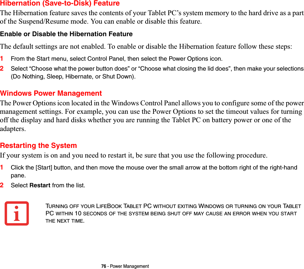 76 - Power ManagementHibernation (Save-to-Disk) FeatureThe Hibernation feature saves the contents of your Tablet PC’s system memory to the hard drive as a part of the Suspend/Resume mode. You can enable or disable this feature. Enable or Disable the Hibernation FeatureThe default settings are not enabled. To enable or disable the Hibernation feature follow these steps:1From the Start menu, select Control Panel, then select the Power Options icon.2Select “Choose what the power button does” or “Choose what closing the lid does”, then make your selections (Do Nothing, Sleep, Hibernate, or Shut Down).Windows Power Management The Power Options icon located in the Windows Control Panel allows you to configure some of the power management settings. For example, you can use the Power Options to set the timeout values for turning off the display and hard disks whether you are running the Tablet PC on battery power or one of the adapters. Restarting the SystemIf your system is on and you need to restart it, be sure that you use the following procedure. 1Click the [Start] button, and then move the mouse over the small arrow at the bottom right of the right-hand pane.2Select Restart from the list.TURNING OFF YOUR LIFEBOOK TABLET PC WITHOUT EXITING WINDOWS OR TURNING ON YOUR TABLETPC WITHIN 10 SECONDS OF THE SYSTEM BEING SHUT OFF MAY CAUSE AN ERROR WHEN YOU STARTTHE NEXT TIME.