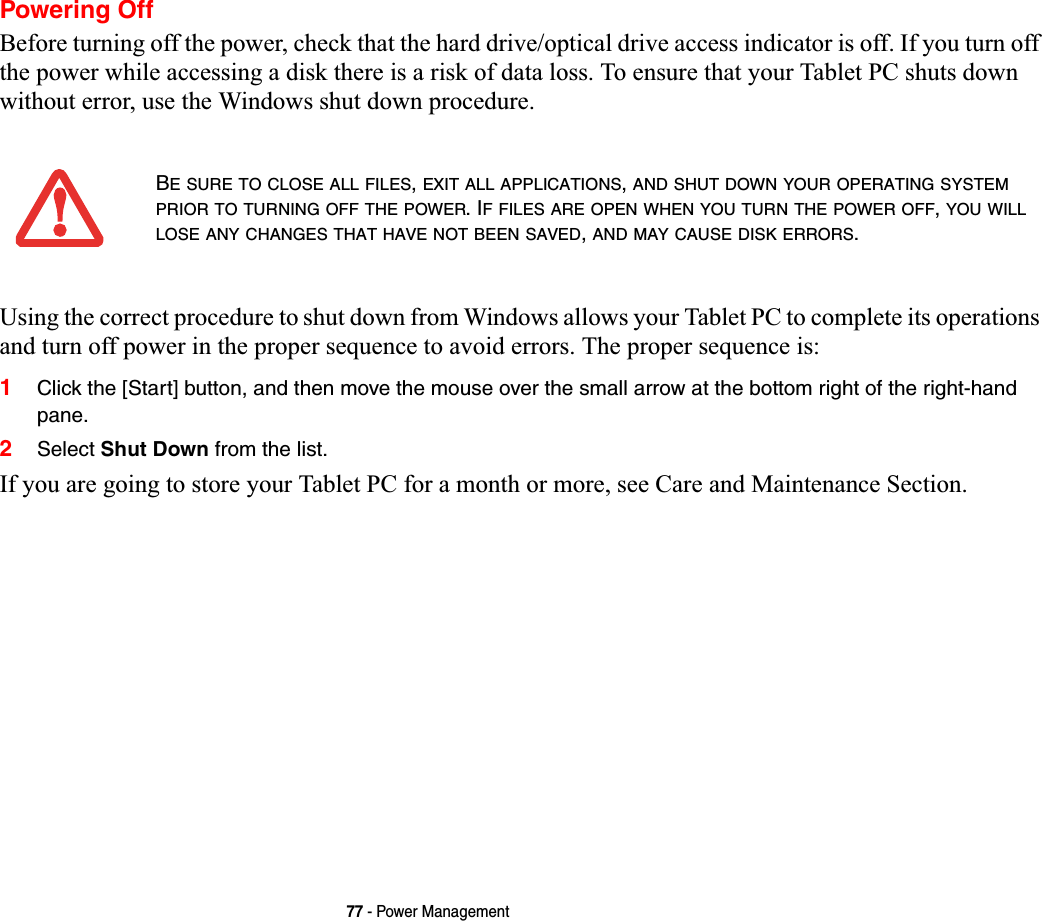 77 - Power ManagementPowering OffBefore turning off the power, check that the hard drive/optical drive access indicator is off. If you turn off the power while accessing a disk there is a risk of data loss. To ensure that your Tablet PC shuts down without error, use the Windows shut down procedure.Using the correct procedure to shut down from Windows allows your Tablet PC to complete its operations and turn off power in the proper sequence to avoid errors. The proper sequence is:1Click the [Start] button, and then move the mouse over the small arrow at the bottom right of the right-hand pane.2Select Shut Down from the list.If you are going to store your Tablet PC for a month or more, see Care and Maintenance Section. BE SURE TO CLOSE ALL FILES,EXIT ALL APPLICATIONS,AND SHUT DOWN YOUR OPERATING SYSTEMPRIOR TO TURNING OFF THE POWER. IF FILES ARE OPEN WHEN YOU TURN THE POWER OFF,YOU WILLLOSE ANY CHANGES THAT HAVE NOT BEEN SAVED,AND MAY CAUSE DISK ERRORS.