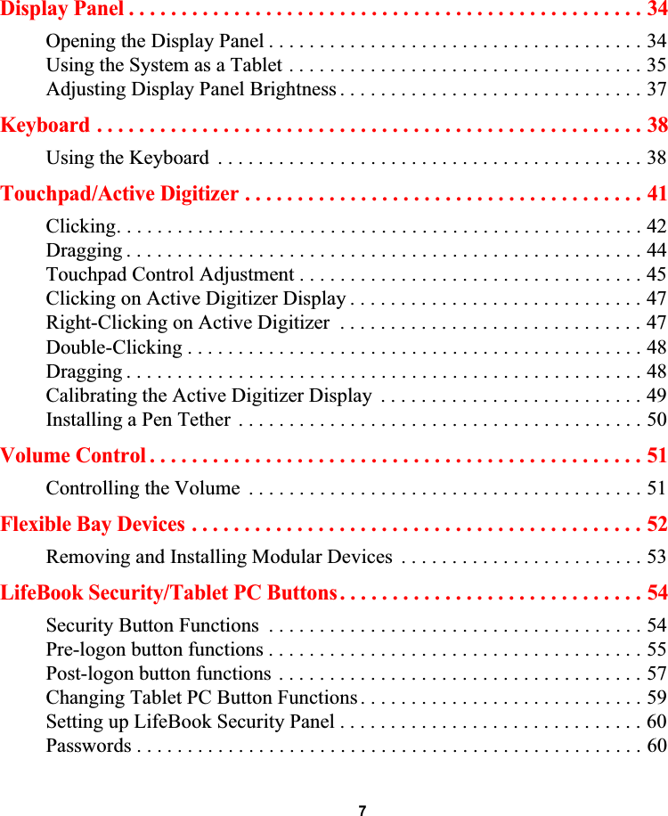  7Display Panel . . . . . . . . . . . . . . . . . . . . . . . . . . . . . . . . . . . . . . . . . . . . . . . . . 34Opening the Display Panel . . . . . . . . . . . . . . . . . . . . . . . . . . . . . . . . . . . . . 34Using the System as a Tablet . . . . . . . . . . . . . . . . . . . . . . . . . . . . . . . . . . . 35Adjusting Display Panel Brightness . . . . . . . . . . . . . . . . . . . . . . . . . . . . . . 37Keyboard . . . . . . . . . . . . . . . . . . . . . . . . . . . . . . . . . . . . . . . . . . . . . . . . . . . . 38Using the Keyboard  . . . . . . . . . . . . . . . . . . . . . . . . . . . . . . . . . . . . . . . . . . 38Touchpad/Active Digitizer . . . . . . . . . . . . . . . . . . . . . . . . . . . . . . . . . . . . . . 41Clicking. . . . . . . . . . . . . . . . . . . . . . . . . . . . . . . . . . . . . . . . . . . . . . . . . . . . 42Dragging . . . . . . . . . . . . . . . . . . . . . . . . . . . . . . . . . . . . . . . . . . . . . . . . . . . 44Touchpad Control Adjustment . . . . . . . . . . . . . . . . . . . . . . . . . . . . . . . . . . 45Clicking on Active Digitizer Display . . . . . . . . . . . . . . . . . . . . . . . . . . . . . 47Right-Clicking on Active Digitizer  . . . . . . . . . . . . . . . . . . . . . . . . . . . . . . 47Double-Clicking . . . . . . . . . . . . . . . . . . . . . . . . . . . . . . . . . . . . . . . . . . . . . 48Dragging . . . . . . . . . . . . . . . . . . . . . . . . . . . . . . . . . . . . . . . . . . . . . . . . . . . 48Calibrating the Active Digitizer Display  . . . . . . . . . . . . . . . . . . . . . . . . . . 49Installing a Pen Tether . . . . . . . . . . . . . . . . . . . . . . . . . . . . . . . . . . . . . . . . 50Volume Control . . . . . . . . . . . . . . . . . . . . . . . . . . . . . . . . . . . . . . . . . . . . . . . 51Controlling the Volume  . . . . . . . . . . . . . . . . . . . . . . . . . . . . . . . . . . . . . . . 51Flexible Bay Devices . . . . . . . . . . . . . . . . . . . . . . . . . . . . . . . . . . . . . . . . . . . 52Removing and Installing Modular Devices  . . . . . . . . . . . . . . . . . . . . . . . . 53LifeBook Security/Tablet PC Buttons. . . . . . . . . . . . . . . . . . . . . . . . . . . . . 54Security Button Functions  . . . . . . . . . . . . . . . . . . . . . . . . . . . . . . . . . . . . . 54Pre-logon button functions . . . . . . . . . . . . . . . . . . . . . . . . . . . . . . . . . . . . . 55Post-logon button functions . . . . . . . . . . . . . . . . . . . . . . . . . . . . . . . . . . . . 57Changing Tablet PC Button Functions. . . . . . . . . . . . . . . . . . . . . . . . . . . . 59Setting up LifeBook Security Panel . . . . . . . . . . . . . . . . . . . . . . . . . . . . . . 60Passwords . . . . . . . . . . . . . . . . . . . . . . . . . . . . . . . . . . . . . . . . . . . . . . . . . . 60