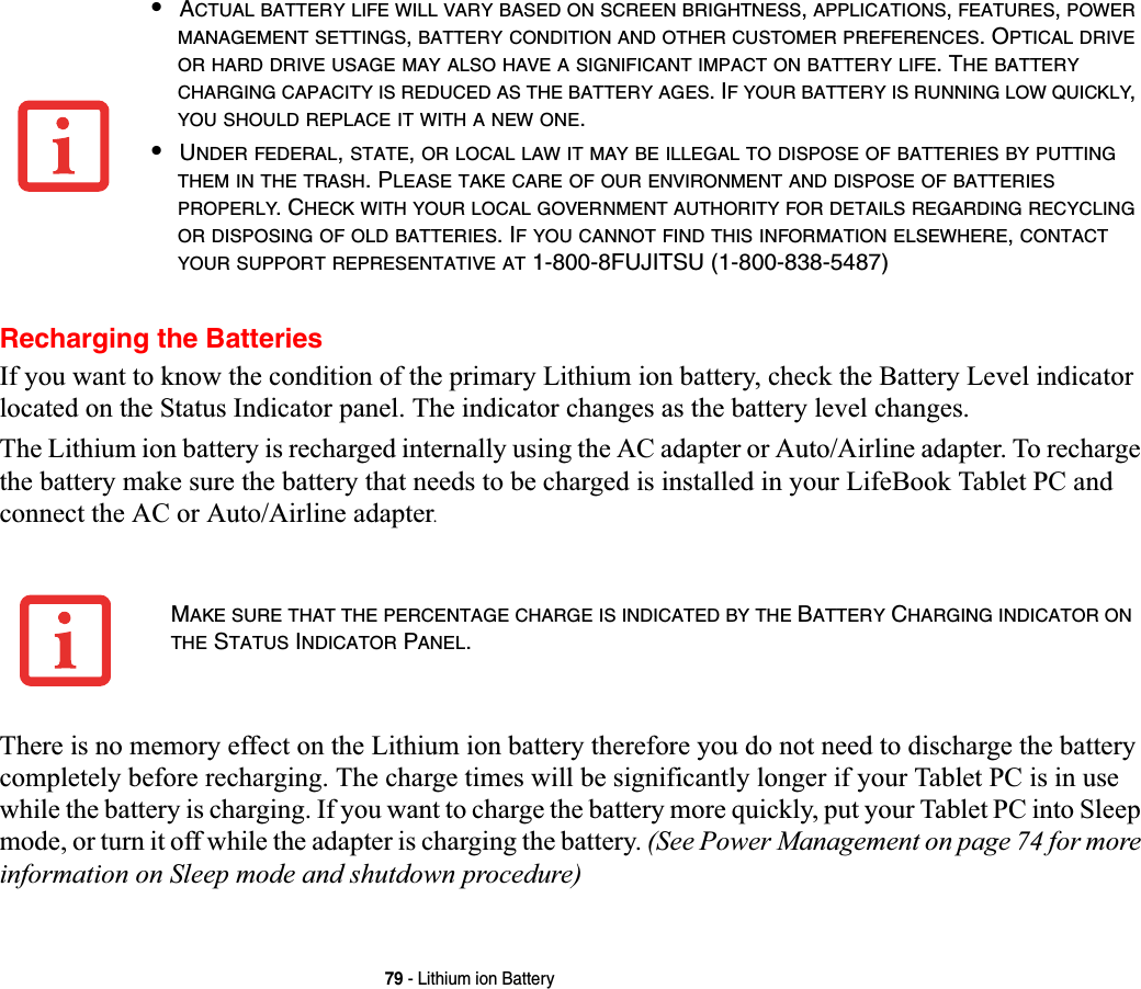 79 - Lithium ion BatteryRecharging the BatteriesIf you want to know the condition of the primary Lithium ion battery, check the Battery Level indicator located on the Status Indicator panel. The indicator changes as the battery level changes.The Lithium ion battery is recharged internally using the AC adapter or Auto/Airline adapter. To recharge the battery make sure the battery that needs to be charged is installed in your LifeBook Tablet PC and connect the AC or Auto/Airline adapter.There is no memory effect on the Lithium ion battery therefore you do not need to discharge the battery completely before recharging. The charge times will be significantly longer if your Tablet PC is in use while the battery is charging. If you want to charge the battery more quickly, put your Tablet PC into Sleep mode, or turn it off while the adapter is charging the battery. (See Power Management on page 74 for more information on Sleep mode and shutdown procedure)•ACTUAL BATTERY LIFE WILL VARY BASED ON SCREEN BRIGHTNESS,APPLICATIONS,FEATURES,POWERMANAGEMENT SETTINGS,BATTERY CONDITION AND OTHER CUSTOMER PREFERENCES. OPTICAL DRIVEOR HARD DRIVE USAGE MAY ALSO HAVE A SIGNIFICANT IMPACT ON BATTERY LIFE. THE BATTERYCHARGING CAPACITY IS REDUCED AS THE BATTERY AGES. IF YOUR BATTERY IS RUNNING LOW QUICKLY,YOU SHOULD REPLACE IT WITH A NEW ONE.•UNDER FEDERAL,STATE,OR LOCAL LAW IT MAY BE ILLEGAL TO DISPOSE OF BATTERIES BY PUTTINGTHEM IN THE TRASH. PLEASE TAKE CARE OF OUR ENVIRONMENT AND DISPOSE OF BATTERIESPROPERLY. CHECK WITH YOUR LOCAL GOVERNMENT AUTHORITY FOR DETAILS REGARDING RECYCLINGOR DISPOSING OF OLD BATTERIES. IF YOU CANNOT FIND THIS INFORMATION ELSEWHERE,CONTACTYOUR SUPPORT REPRESENTATIVE AT 1-800-8FUJITSU (1-800-838-5487)MAKE SURE THAT THE PERCENTAGE CHARGE IS INDICATED BY THE BATTERY CHARGING INDICATOR ONTHE STATUS INDICATOR PANEL.