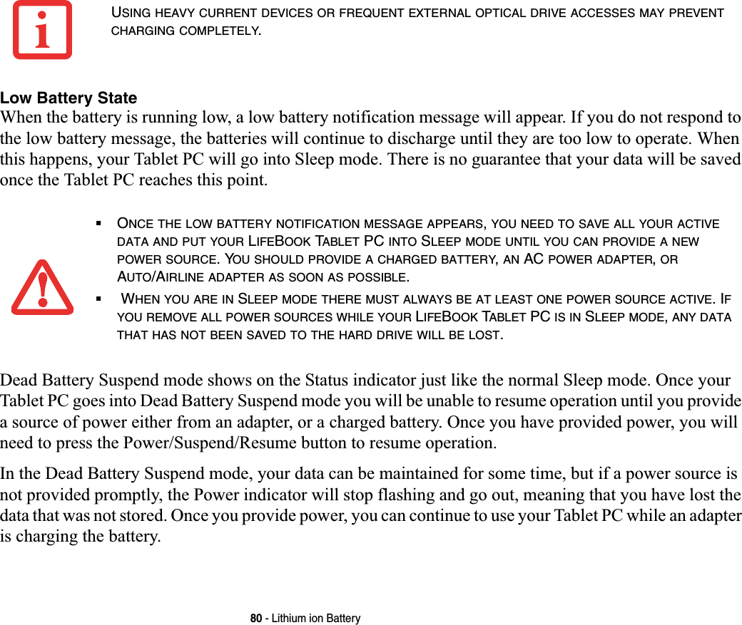 80 - Lithium ion BatteryLow Battery StateWhen the battery is running low, a low battery notification message will appear. If you do not respond to the low battery message, the batteries will continue to discharge until they are too low to operate. When this happens, your Tablet PC will go into Sleep mode. There is no guarantee that your data will be saved once the Tablet PC reaches this point.Dead Battery Suspend mode shows on the Status indicator just like the normal Sleep mode. Once your Tablet PC goes into Dead Battery Suspend mode you will be unable to resume operation until you provide a source of power either from an adapter, or a charged battery. Once you have provided power, you will need to press the Power/Suspend/Resume button to resume operation. In the Dead Battery Suspend mode, your data can be maintained for some time, but if a power source is not provided promptly, the Power indicator will stop flashing and go out, meaning that you have lost the data that was not stored. Once you provide power, you can continue to use your Tablet PC while an adapter is charging the battery.USING HEAVY CURRENT DEVICES OR FREQUENT EXTERNAL OPTICAL DRIVE ACCESSES MAY PREVENTCHARGING COMPLETELY.■ONCE THE LOW BATTERY NOTIFICATION MESSAGE APPEARS,YOU NEED TO SAVE ALL YOUR ACTIVEDATA AND PUT YOUR LIFEBOOK TABLET PC INTO SLEEP MODE UNTIL YOU CAN PROVIDE A NEWPOWER SOURCE. YOU SHOULD PROVIDE A CHARGED BATTERY,AN AC POWER ADAPTER,ORAUTO/AIRLINE ADAPTER AS SOON AS POSSIBLE.■ WHEN YOU ARE IN SLEEP MODE THERE MUST ALWAYS BE AT LEAST ONE POWER SOURCE ACTIVE. IFYOU REMOVE ALL POWER SOURCES WHILE YOUR LIFEBOOK TABLET PC IS IN SLEEP MODE,ANY DATATHAT HAS NOT BEEN SAVED TO THE HARD DRIVE WILL BE LOST.