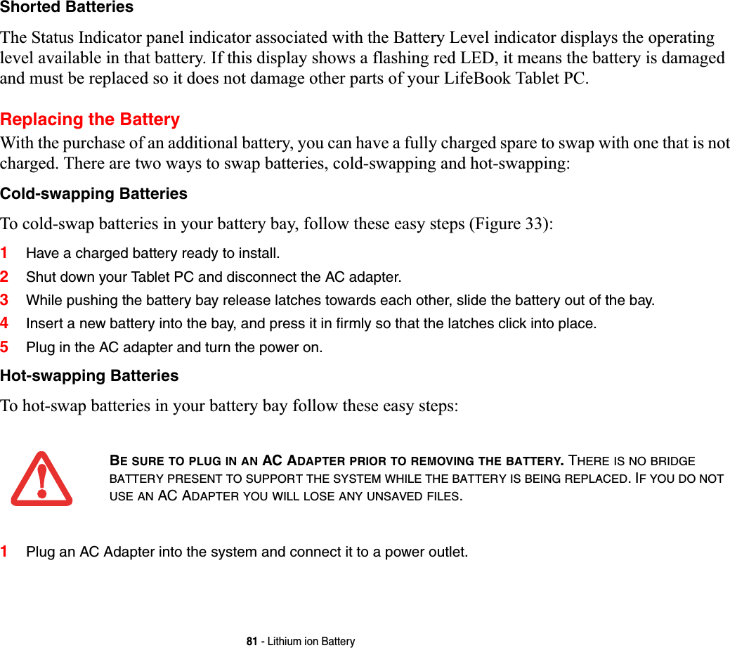 81 - Lithium ion BatteryShorted BatteriesThe Status Indicator panel indicator associated with the Battery Level indicator displays the operating level available in that battery. If this display shows a flashing red LED, it means the battery is damaged and must be replaced so it does not damage other parts of your LifeBook Tablet PC.Replacing the Battery With the purchase of an additional battery, you can have a fully charged spare to swap with one that is not charged. There are two ways to swap batteries, cold-swapping and hot-swapping:Cold-swapping BatteriesTo cold-swap batteries in your battery bay, follow these easy steps (Figure 33): 1Have a charged battery ready to install.2Shut down your Tablet PC and disconnect the AC adapter. 3While pushing the battery bay release latches towards each other, slide the battery out of the bay.4Insert a new battery into the bay, and press it in firmly so that the latches click into place. 5Plug in the AC adapter and turn the power on. Hot-swapping BatteriesTo hot-swap batteries in your battery bay follow these easy steps: 1Plug an AC Adapter into the system and connect it to a power outlet.BE SURE TO PLUG IN AN AC ADAPTER PRIOR TO REMOVING THE BATTERY. THERE IS NO BRIDGEBATTERY PRESENT TO SUPPORT THE SYSTEM WHILE THE BATTERY IS BEING REPLACED. IF YOU DO NOTUSE AN AC ADAPTER YOU WILL LOSE ANY UNSAVED FILES.