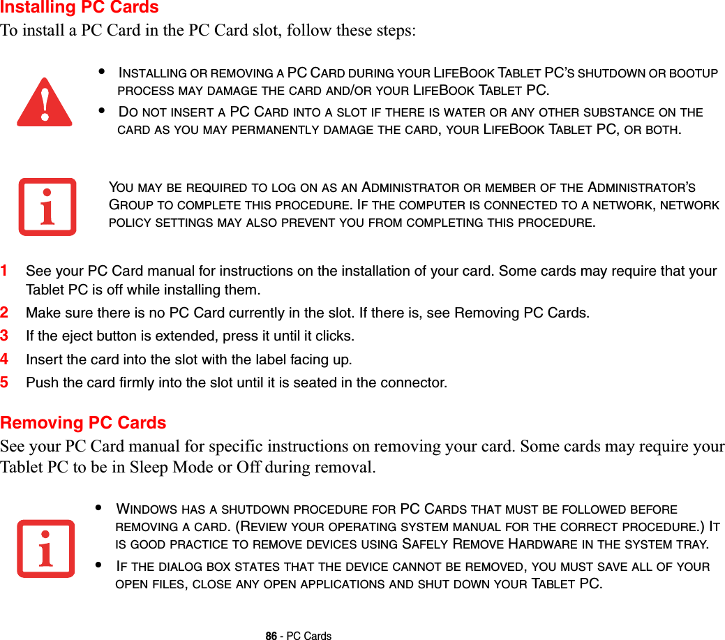 86 - PC CardsInstalling PC CardsTo install a PC Card in the PC Card slot, follow these steps: 1See your PC Card manual for instructions on the installation of your card. Some cards may require that your Tablet PC is off while installing them.2Make sure there is no PC Card currently in the slot. If there is, see Removing PC Cards.3If the eject button is extended, press it until it clicks. 4Insert the card into the slot with the label facing up.5Push the card firmly into the slot until it is seated in the connector. Removing PC CardsSee your PC Card manual for specific instructions on removing your card. Some cards may require your Tablet PC to be in Sleep Mode or Off during removal.•INSTALLING OR REMOVING A PC CARD DURING YOUR LIFEBOOK TABLET PC’S SHUTDOWN OR BOOTUPPROCESS MAY DAMAGE THE CARD AND/OR YOUR LIFEBOOK TABLET PC.•DO NOT INSERT A PC CARD INTO A SLOT IF THERE IS WATER OR ANY OTHER SUBSTANCE ON THECARD AS YOU MAY PERMANENTLY DAMAGE THE CARD,YOUR LIFEBOOK TABLET PC, OR BOTH.YOU MAY BE REQUIRED TO LOG ON AS AN ADMINISTRATOR OR MEMBER OF THE ADMINISTRATOR’SGROUP TO COMPLETE THIS PROCEDURE. IF THE COMPUTER IS CONNECTED TO A NETWORK,NETWORKPOLICY SETTINGS MAY ALSO PREVENT YOU FROM COMPLETING THIS PROCEDURE.•WINDOWS HAS A SHUTDOWN PROCEDURE FOR PC CARDS THAT MUST BE FOLLOWED BEFOREREMOVING A CARD. (REVIEW YOUR OPERATING SYSTEM MANUAL FOR THE CORRECT PROCEDURE.) ITIS GOOD PRACTICE TO REMOVE DEVICES USING SAFELY REMOVE HARDWARE IN THE SYSTEM TRAY.•IF THE DIALOG BOX STATES THAT THE DEVICE CANNOT BE REMOVED,YOU MUST SAVE ALL OF YOUROPEN FILES,CLOSE ANY OPEN APPLICATIONS AND SHUT DOWN YOUR TABLET PC.