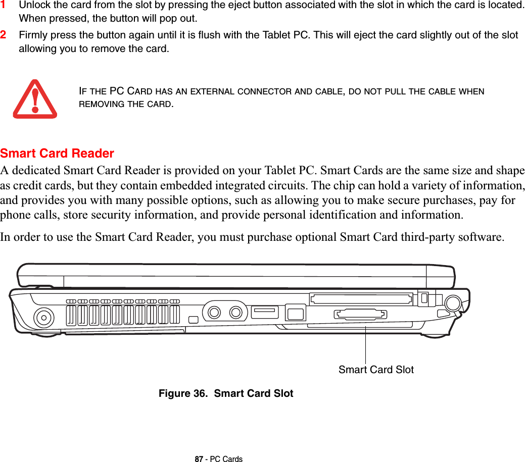 87 - PC Cards1Unlock the card from the slot by pressing the eject button associated with the slot in which the card is located. When pressed, the button will pop out. 2Firmly press the button again until it is flush with the Tablet PC. This will eject the card slightly out of the slot allowing you to remove the card.Smart Card ReaderA dedicated Smart Card Reader is provided on your Tablet PC. Smart Cards are the same size and shape as credit cards, but they contain embedded integrated circuits. The chip can hold a variety of information, and provides you with many possible options, such as allowing you to make secure purchases, pay for phone calls, store security information, and provide personal identification and information. In order to use the Smart Card Reader, you must purchase optional Smart Card third-party software.Figure 36.  Smart Card SlotIF THE PC CARD HAS AN EXTERNAL CONNECTOR AND CABLE,DO NOT PULL THE CABLE WHENREMOVING THE CARD.Smart Card Slot