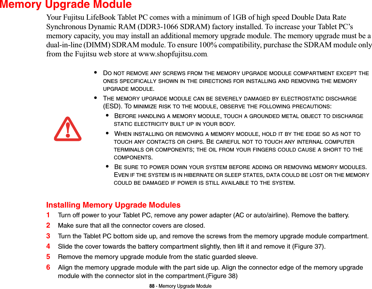 88 - Memory Upgrade ModuleMemory Upgrade ModuleYour Fujitsu LifeBook Tablet PC comes with a minimum of 1GB of high speed Double Data Rate Synchronous Dynamic RAM (DDR3-1066 SDRAM) factory installed. To increase your Tablet PC’s memory capacity, you may install an additional memory upgrade module. The memory upgrade must be a dual-in-line (DIMM) SDRAM module. To ensure 100% compatibility, purchase the SDRAM module only from the Fujitsu web store at www.shopfujitsu.com.Installing Memory Upgrade Modules1Turn off power to your Tablet PC, remove any power adapter (AC or auto/airline). Remove the battery. 2Make sure that all the connector covers are closed.3Turn the Tablet PC bottom side up, and remove the screws from the memory upgrade module compartment. 4Slide the cover towards the battery compartment slightly, then lift it and remove it (Figure 37).5Remove the memory upgrade module from the static guarded sleeve.6Align the memory upgrade module with the part side up. Align the connector edge of the memory upgrade module with the connector slot in the compartment.(Figure 38)•DO NOT REMOVE ANY SCREWS FROM THE MEMORY UPGRADE MODULE COMPARTMENT EXCEPT THEONES SPECIFICALLY SHOWN IN THE DIRECTIONS FOR INSTALLING AND REMOVING THE MEMORYUPGRADE MODULE.•THE MEMORY UPGRADE MODULE CAN BE SEVERELY DAMAGED BY ELECTROSTATIC DISCHARGE(ESD). TO MINIMIZE RISK TO THE MODULE,OBSERVE THE FOLLOWING PRECAUTIONS:•BEFORE HANDLING A MEMORY MODULE,TOUCH A GROUNDED METAL OBJECT TO DISCHARGESTATIC ELECTRICITY BUILT UP IN YOUR BODY.•WHEN INSTALLING OR REMOVING A MEMORY MODULE,HOLD IT BY THE EDGE SO AS NOT TOTOUCH ANY CONTACTS OR CHIPS. BE CAREFUL NOT TO TOUCH ANY INTERNAL COMPUTERTERMINALS OR COMPONENTS;THE OIL FROM YOUR FINGERS COULD CAUSE A SHORT TO THECOMPONENTS.•BE SURE TO POWER DOWN YOUR SYSTEM BEFORE ADDING OR REMOVING MEMORY MODULES.EVEN IF THE SYSTEM IS IN HIBERNATE OR SLEEP STATES,DATA COULD BE LOST OR THE MEMORYCOULD BE DAMAGED IF POWER IS STILL AVAILABLE TO THE SYSTEM.