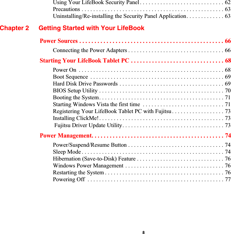  8Using Your LifeBook Security Panel. . . . . . . . . . . . . . . . . . . . . . . . . . . . . 62Precautions . . . . . . . . . . . . . . . . . . . . . . . . . . . . . . . . . . . . . . . . . . . . . . . . . 63Uninstalling/Re-installing the Security Panel Application. . . . . . . . . . . . . 63Chapter 2 Getting Started with Your LifeBookPower Sources . . . . . . . . . . . . . . . . . . . . . . . . . . . . . . . . . . . . . . . . . . . . . . . . 66Connecting the Power Adapters . . . . . . . . . . . . . . . . . . . . . . . . . . . . . . . . . 66Starting Your LifeBook Tablet PC . . . . . . . . . . . . . . . . . . . . . . . . . . . . . . . 68Power On  . . . . . . . . . . . . . . . . . . . . . . . . . . . . . . . . . . . . . . . . . . . . . . . . . . 68Boot Sequence  . . . . . . . . . . . . . . . . . . . . . . . . . . . . . . . . . . . . . . . . . . . . . . 69Hard Disk Drive Passwords . . . . . . . . . . . . . . . . . . . . . . . . . . . . . . . . . . . . 69BIOS Setup Utility . . . . . . . . . . . . . . . . . . . . . . . . . . . . . . . . . . . . . . . . . . . 70Booting the System. . . . . . . . . . . . . . . . . . . . . . . . . . . . . . . . . . . . . . . . . . . 71Starting Windows Vista the first time  . . . . . . . . . . . . . . . . . . . . . . . . . . . . 71Registering Your LifeBook Tablet PC with Fujitsu . . . . . . . . . . . . . . . . . . 73Installing ClickMe!. . . . . . . . . . . . . . . . . . . . . . . . . . . . . . . . . . . . . . . . . . . 73 Fujitsu Driver Update Utility. . . . . . . . . . . . . . . . . . . . . . . . . . . . . . . . . . . 73Power Management. . . . . . . . . . . . . . . . . . . . . . . . . . . . . . . . . . . . . . . . . . . . 74Power/Suspend/Resume Button . . . . . . . . . . . . . . . . . . . . . . . . . . . . . . . . . 74Sleep Mode . . . . . . . . . . . . . . . . . . . . . . . . . . . . . . . . . . . . . . . . . . . . . . . . . 74Hibernation (Save-to-Disk) Feature . . . . . . . . . . . . . . . . . . . . . . . . . . . . . . 76Windows Power Management . . . . . . . . . . . . . . . . . . . . . . . . . . . . . . . . . . 76Restarting the System . . . . . . . . . . . . . . . . . . . . . . . . . . . . . . . . . . . . . . . . . 76Powering Off  . . . . . . . . . . . . . . . . . . . . . . . . . . . . . . . . . . . . . . . . . . . . . . . 77