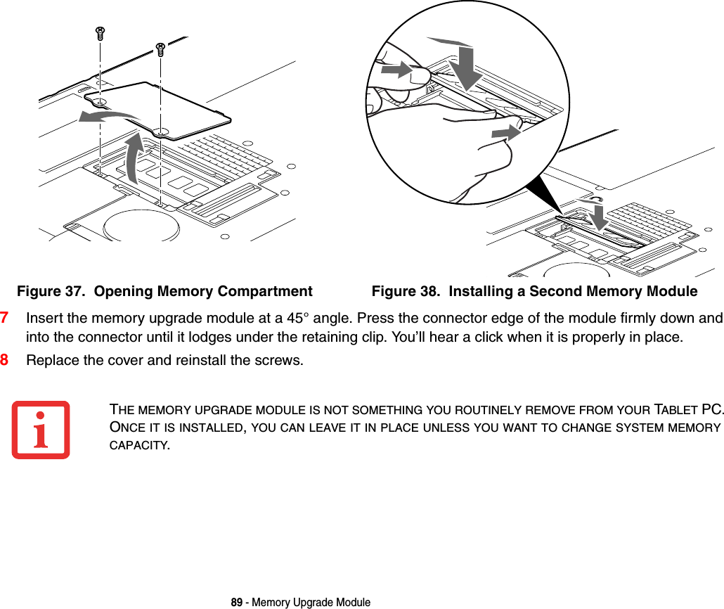 89 - Memory Upgrade Module7Insert the memory upgrade module at a 45° angle. Press the connector edge of the module firmly down and into the connector until it lodges under the retaining clip. You’ll hear a click when it is properly in place. 8Replace the cover and reinstall the screws.Figure 37.  Opening Memory Compartment Figure 38.  Installing a Second Memory ModuleTHE MEMORY UPGRADE MODULE IS NOT SOMETHING YOU ROUTINELY REMOVE FROM YOUR TABLET PC. ONCE IT IS INSTALLED,YOU CAN LEAVE IT IN PLACE UNLESS YOU WANT TO CHANGE SYSTEM MEMORYCAPACITY.