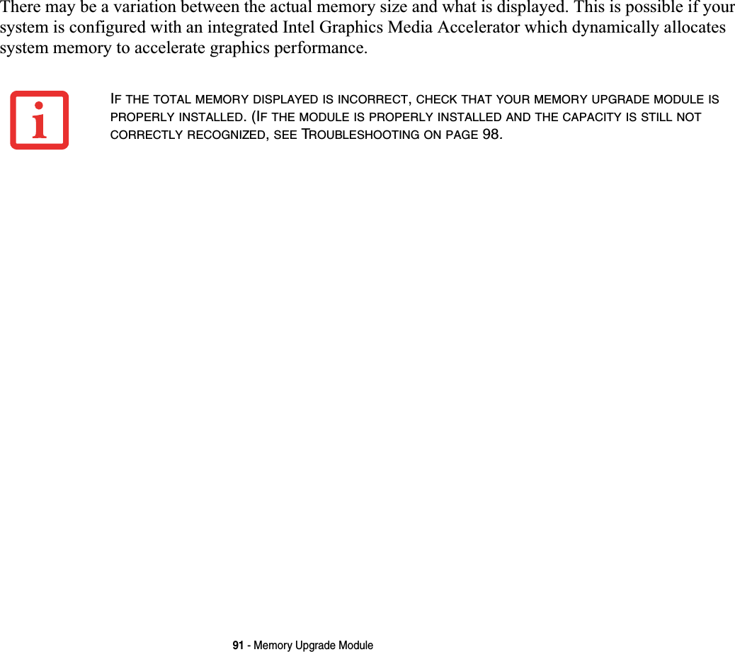 91 - Memory Upgrade ModuleThere may be a variation between the actual memory size and what is displayed. This is possible if your system is configured with an integrated Intel Graphics Media Accelerator which dynamically allocates system memory to accelerate graphics performance.IF THE TOTAL MEMORY DISPLAYED IS INCORRECT,CHECK THAT YOUR MEMORY UPGRADE MODULE ISPROPERLY INSTALLED. (IF THE MODULE IS PROPERLY INSTALLED AND THE CAPACITY IS STILL NOTCORRECTLY RECOGNIZED,SEE TROUBLESHOOTING ON PAGE 98.