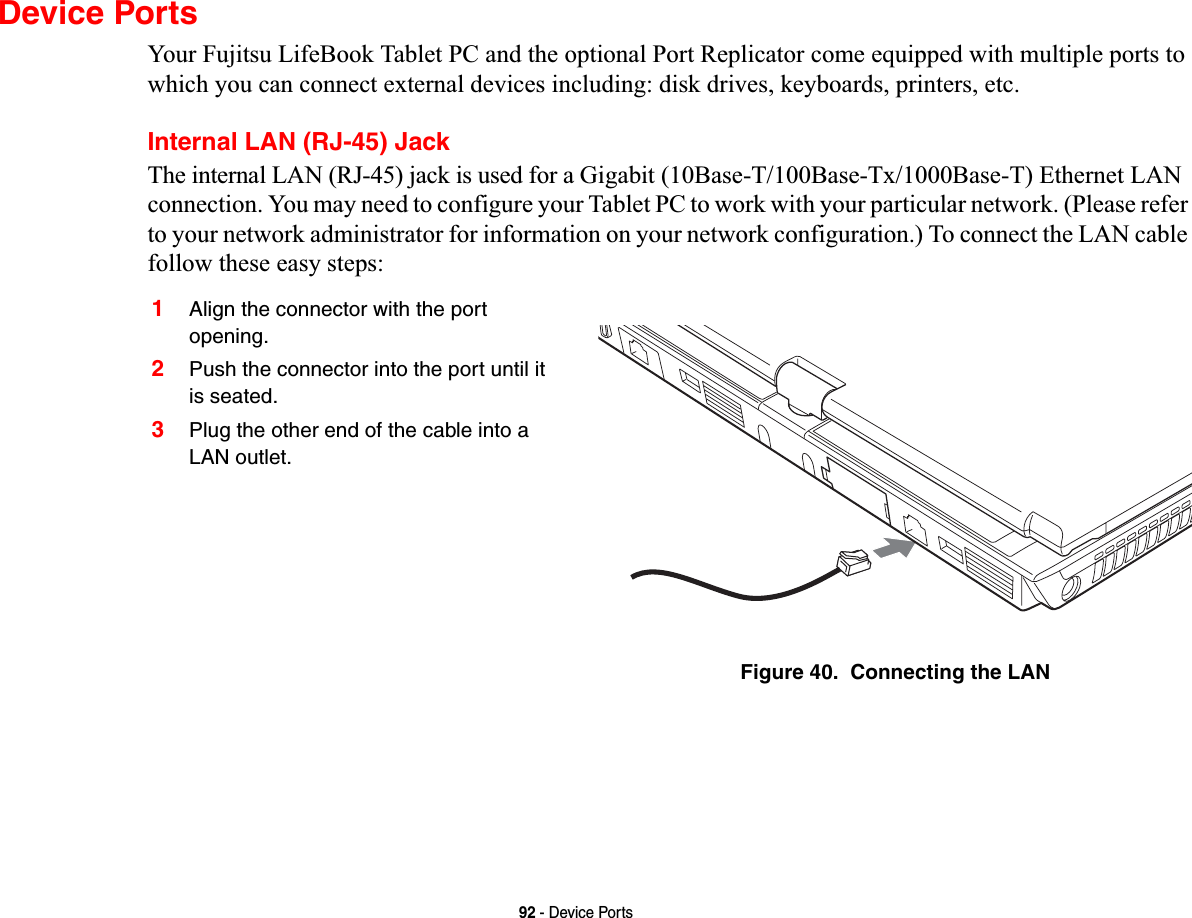 92 - Device PortsDevice PortsYour Fujitsu LifeBook Tablet PC and the optional Port Replicator come equipped with multiple ports to which you can connect external devices including: disk drives, keyboards, printers, etc. Internal LAN (RJ-45) JackThe internal LAN (RJ-45) jack is used for a Gigabit (10Base-T/100Base-Tx/1000Base-T) Ethernet LAN connection. You may need to configure your Tablet PC to work with your particular network. (Please refer to your network administrator for information on your network configuration.) To connect the LAN cable follow these easy steps: 1Align the connector with the port opening.2Push the connector into the port until it is seated.3Plug the other end of the cable into a LAN outlet.Figure 40.  Connecting the LAN