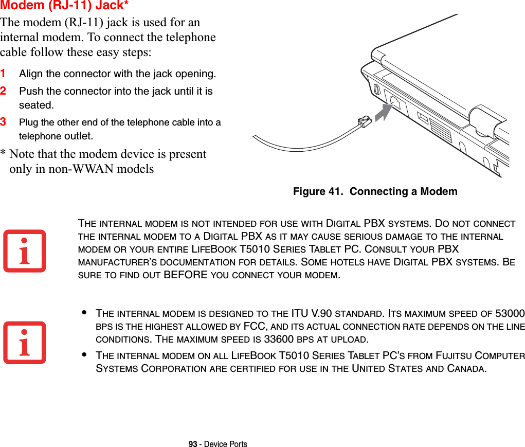 93 - Device PortsModem (RJ-11) Jack*The modem (RJ-11) jack is used for an internal modem. To connect the telephone cable follow these easy steps: 1Align the connector with the jack opening.2Push the connector into the jack until it is seated.3Plug the other end of the telephone cable into a telephone outlet.* Note that the modem device is present only in non-WWAN modelsFigure 41.  Connecting a ModemTHE INTERNAL MODEM IS NOT INTENDED FOR USE WITH DIGITAL PBX SYSTEMS. DO NOT CONNECTTHE INTERNAL MODEM TO A DIGITAL PBX AS IT MAY CAUSE SERIOUS DAMAGE TO THE INTERNALMODEM OR YOUR ENTIRE LIFEBOOK T5010 SERIES TABLET PC. CONSULT YOUR PBX MANUFACTURER’S DOCUMENTATION FOR DETAILS. SOME HOTELS HAVE DIGITAL PBX SYSTEMS. BESURE TO FIND OUT BEFORE YOU CONNECT YOUR MODEM.•THE INTERNAL MODEM IS DESIGNED TO THE ITU V.90 STANDARD. ITS MAXIMUM SPEED OF 53000 BPS IS THE HIGHEST ALLOWED BY FCC, AND ITS ACTUAL CONNECTION RATE DEPENDS ON THE LINECONDITIONS. THE MAXIMUM SPEED IS 33600 BPS AT UPLOAD.•THE INTERNAL MODEM ON ALL LIFEBOOK T5010 SERIES TABLET PC’SFROM FUJITSU COMPUTERSYSTEMS CORPORATION ARE CERTIFIED FOR USE IN THE UNITED STATES AND CANADA.