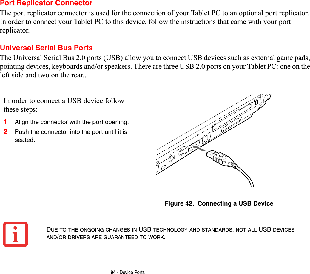 94 - Device PortsPort Replicator ConnectorThe port replicator connector is used for the connection of your Tablet PC to an optional port replicator. In order to connect your Tablet PC to this device, follow the instructions that came with your port replicator. Universal Serial Bus PortsThe Universal Serial Bus 2.0 ports (USB) allow you to connect USB devices such as external game pads, pointing devices, keyboards and/or speakers. There are three USB 2.0 ports on your Tablet PC: one on the left side and two on the rear..In order to connect a USB device follow these steps:1Align the connector with the port opening.2Push the connector into the port until it is seated.Figure 42.  Connecting a USB DeviceDUE TO THE ONGOING CHANGES IN USB TECHNOLOGY AND STANDARDS,NOT ALL USB DEVICESAND/OR DRIVERS ARE GUARANTEED TO WORK.