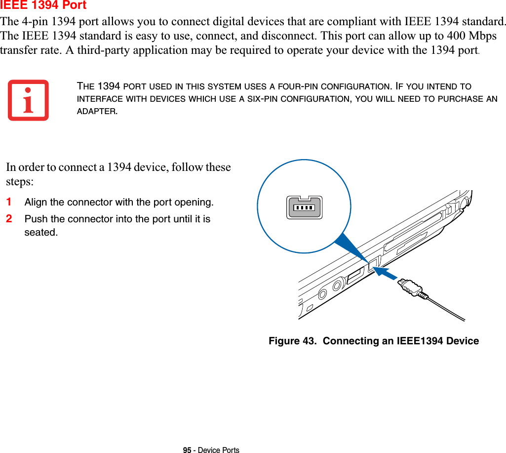 95 - Device PortsIEEE 1394 PortThe 4-pin 1394 port allows you to connect digital devices that are compliant with IEEE 1394 standard. The IEEE 1394 standard is easy to use, connect, and disconnect. This port can allow up to 400 Mbps transfer rate. A third-party application may be required to operate your device with the 1394 port.THE 1394 PORT USED IN THIS SYSTEM USES A FOUR-PIN CONFIGURATION. IF YOU INTEND TOINTERFACE WITH DEVICES WHICH USE A SIX-PIN CONFIGURATION,YOU WILL NEED TO PURCHASE ANADAPTER.In order to connect a 1394 device, follow these steps:1Align the connector with the port opening.2Push the connector into the port until it is seated.Figure 43.  Connecting an IEEE1394 Device