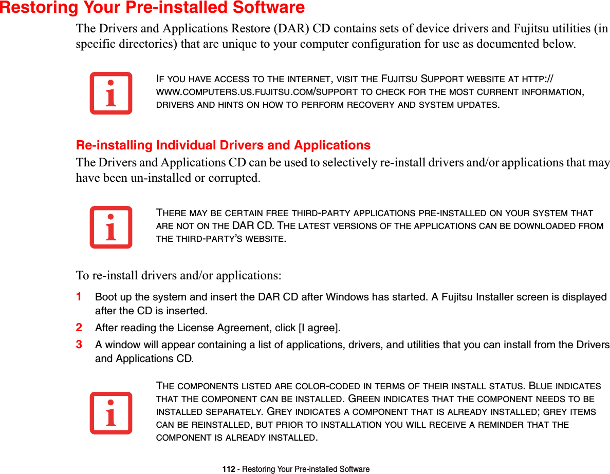 112 - Restoring Your Pre-installed SoftwareRestoring Your Pre-installed SoftwareThe Drivers and Applications Restore (DAR) CD contains sets of device drivers and Fujitsu utilities (in specific directories) that are unique to your computer configuration for use as documented below.Re-installing Individual Drivers and ApplicationsThe Drivers and Applications CD can be used to selectively re-install drivers and/or applications that may have been un-installed or corrupted. To re-install drivers and/or applications:1Boot up the system and insert the DAR CD after Windows has started. A Fujitsu Installer screen is displayed after the CD is inserted.2After reading the License Agreement, click [I agree].3A window will appear containing a list of applications, drivers, and utilities that you can install from the Drivers and Applications CD.IF YOU HAVE ACCESS TO THE INTERNET,VISIT THE FUJITSU SUPPORT WEBSITE AT HTTP://WWW.COMPUTERS.US.FUJITSU.COM/SUPPORT TO CHECK FOR THE MOST CURRENT INFORMATION,DRIVERS AND HINTS ON HOW TO PERFORM RECOVERY AND SYSTEM UPDATES.THERE MAY BE CERTAIN FREE THIRD-PARTY APPLICATIONS PRE-INSTALLEDONYOURSYSTEMTHATARE NOT ON THE DAR CD. THE LATEST VERSIONS OF THE APPLICATIONS CAN BE DOWNLOADED FROMTHE THIRD-PARTY’S WEBSITE.THE COMPONENTS LISTED ARE COLOR-CODED IN TERMS OF THEIR INSTALL STATUS. BLUE INDICATESTHAT THE COMPONENT CAN BE INSTALLED. GREEN INDICATES THAT THE COMPONENT NEEDS TO BEINSTALLED SEPARATELY. GREY INDICATES A COMPONENT THAT IS ALREADY INSTALLED;GREY ITEMSCAN BE REINSTALLED,BUT PRIOR TO INSTALLATION YOU WILL RECEIVE A REMINDER THAT THECOMPONENT IS ALREADY INSTALLED.